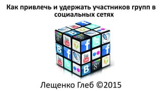 Как привлечь и удержать участников групп в
социальных сетях
Лещенко Глеб ©2015
 