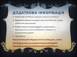 ДОДАТКОВА ІНФОРМАЦІЯ
 Знання мов: англійська, німецька, польська, російська.
 Професійні навички: володіння пакетами Microsoft, Google;
графічними редакторами.
 Особисті якості: цілеспрямованість, креативність,
відповідальність, вміння працювати в команді та в
екстремальних умовах.
 Мої роботи:
http://oksanakopyltsiv.blogspot.com/2014/10/blog-post_25.html
http://blogs.pravda.com.ua/authors/nayem/52df018961887
http://blogs.pravda.com.ua/authors/nayem/543766b8aaeec
 