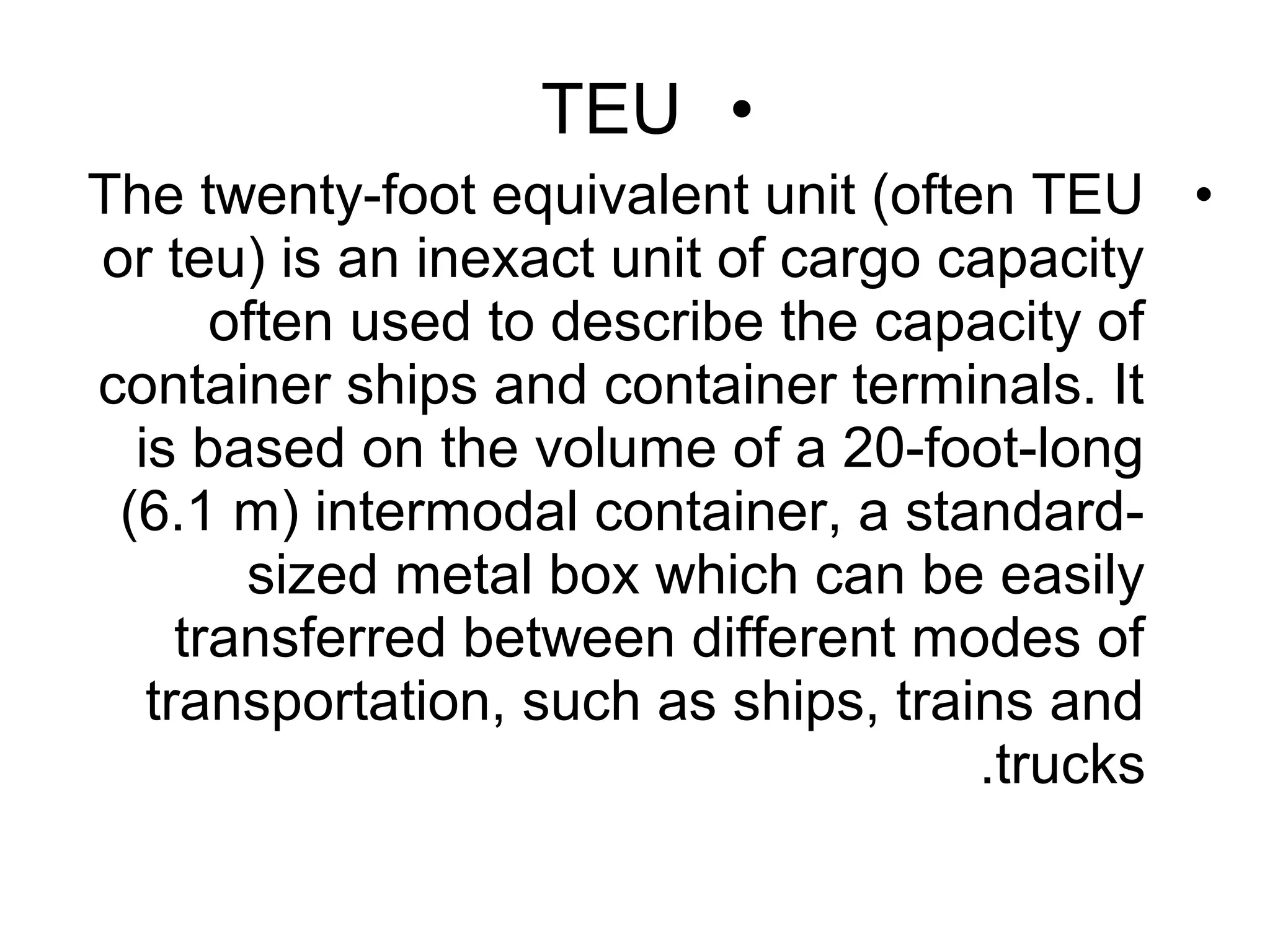 •TEU
•The twenty-foot equivalent unit (often TEU
or teu) is an inexact unit of cargo capacity
often used to describe the capacity of
container ships and container terminals. It
is based on the volume of a 20-foot-long
(6.1 m) intermodal container, a standard-
sized metal box which can be easily
transferred between different modes of
transportation, such as ships, trains and
trucks.
 