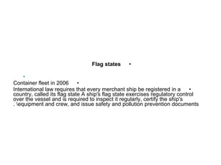 •Flag states
•
•Container fleet in 2006
•International law requires that every merchant ship be registered in a
country, called its flag state A ship's flag state exercises regulatory control
over the vessel and is required to inspect it regularly, certify the ship's
equipment and crew, and issue safety and pollution prevention documents. 
 