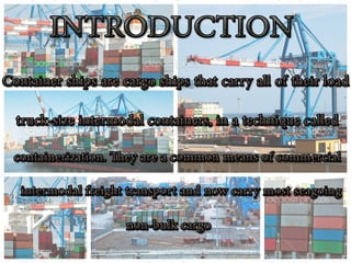 INTRODUCTION
•Container ships are cargo ships that carry all of
their load in truck-sizeintermodal containers, in a
technique called containerization. They are a
common means of commercial
intermodal freight transport and now carry most
seagoing non-bulk cargo.
•Container ship capacity is measured in
twenty-foot equivalent units(TEU). Typical loads
are a mix of 20-foot and 40-foot (2-TEU) ISO-
standard containers, with the latter predominant.
 