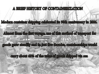 HISTORY
•There are two main types of dry cargo: bulk cargo and
break bulk cargo. Bulk cargoes, like grain or coal, are transported
unpackaged in the hull of the ship, generally in large volume. Break-
bulk cargoes, on the other hand, are transported in packages, and
are generally manufactured goods. Before the advent of
containerization in the 1950s, break-bulk items were loaded, lashed,
unlashed and unloaded from the ship one piece at a time. However,
by grouping cargo into containers, 1,000 to 3,000 cubic feet (28 to
85 m3) of cargo, or up to about 64,000 pounds (29,000 kg), is
moved at once and each container is secured to the ship once in a
standardized way. Containerization has increased the efficiency of
moving traditional break-bulk cargoes significantly, reducing
shipping time by 84% and costs by 35%. In 2001, more than 90% of
world trade in non-bulk goods was transported in ISO containers.In
2009, almost one quarter of the world's dry cargo was shipped by
container, an estimated 125 million TEU or 1.19 billion metric tons
worth of cargo.
 