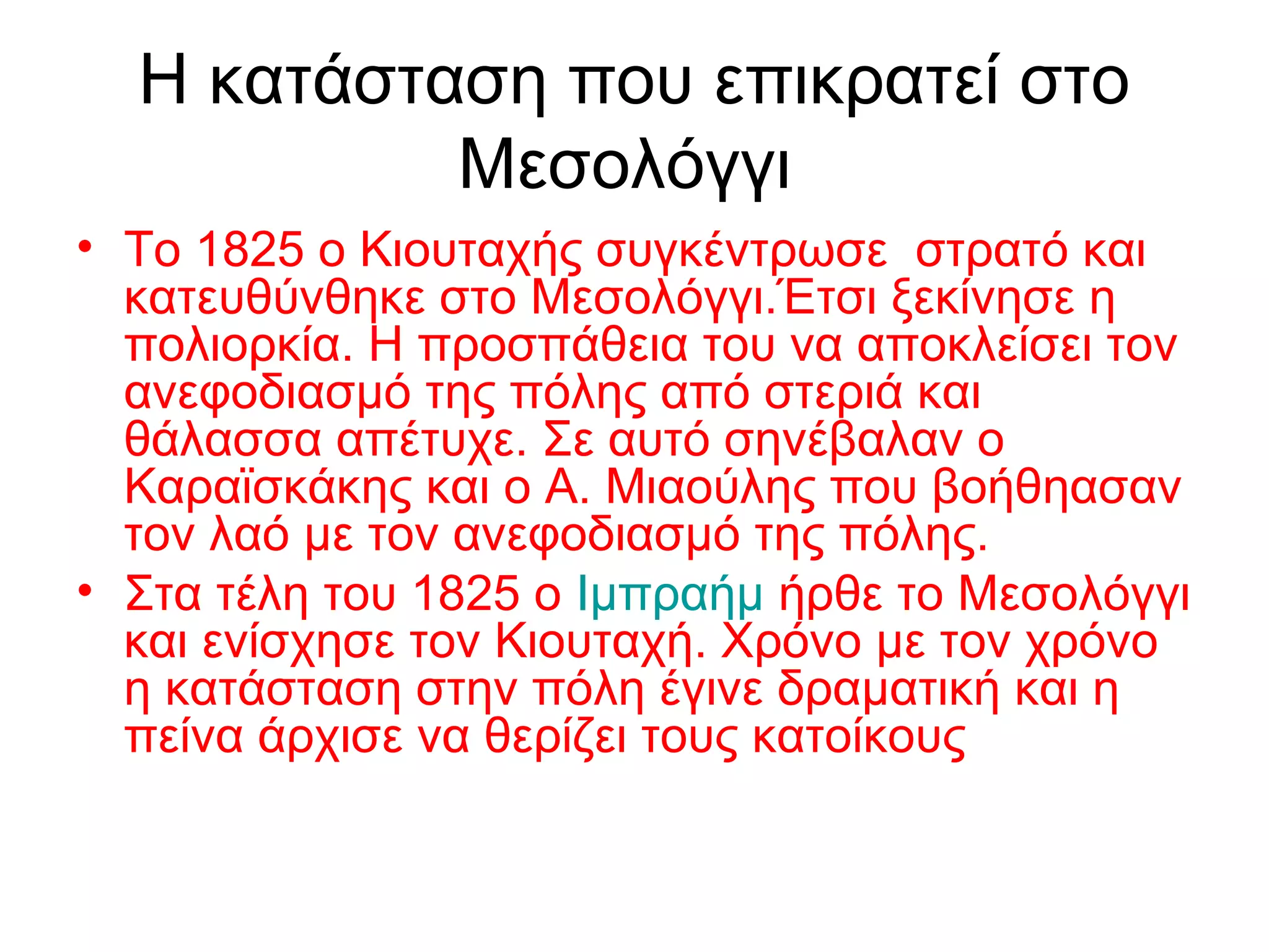 Η κατάσταση που επικρατεί στο
Μεσολόγγι
• Το 1825 ο Κιουταχής συγκέντρωσε στρατό και
κατευθύνθηκε στο Μεσολόγγι.Έτσι ξεκίνησε η
πολιορκία. Η προσπάθεια του να αποκλείσει τον
ανεφοδιασμό της πόλης από στεριά και
θάλασσα απέτυχε. Σε αυτό σηνέβαλαν ο
Καραϊσκάκης και ο Α. Μιαούλης που βοήθηασαν
τον λαό με τον ανεφοδιασμό της πόλης.
• Στα τέλη του 1825 ο Ιμπραήμ ήρθε το Μεσολόγγι
και ενίσχησε τον Κιουταχή. Χρόνο με τον χρόνο
η κατάσταση στην πόλη έγινε δραματική και η
πείνα άρχισε να θερίζει τους κατοίκους
 