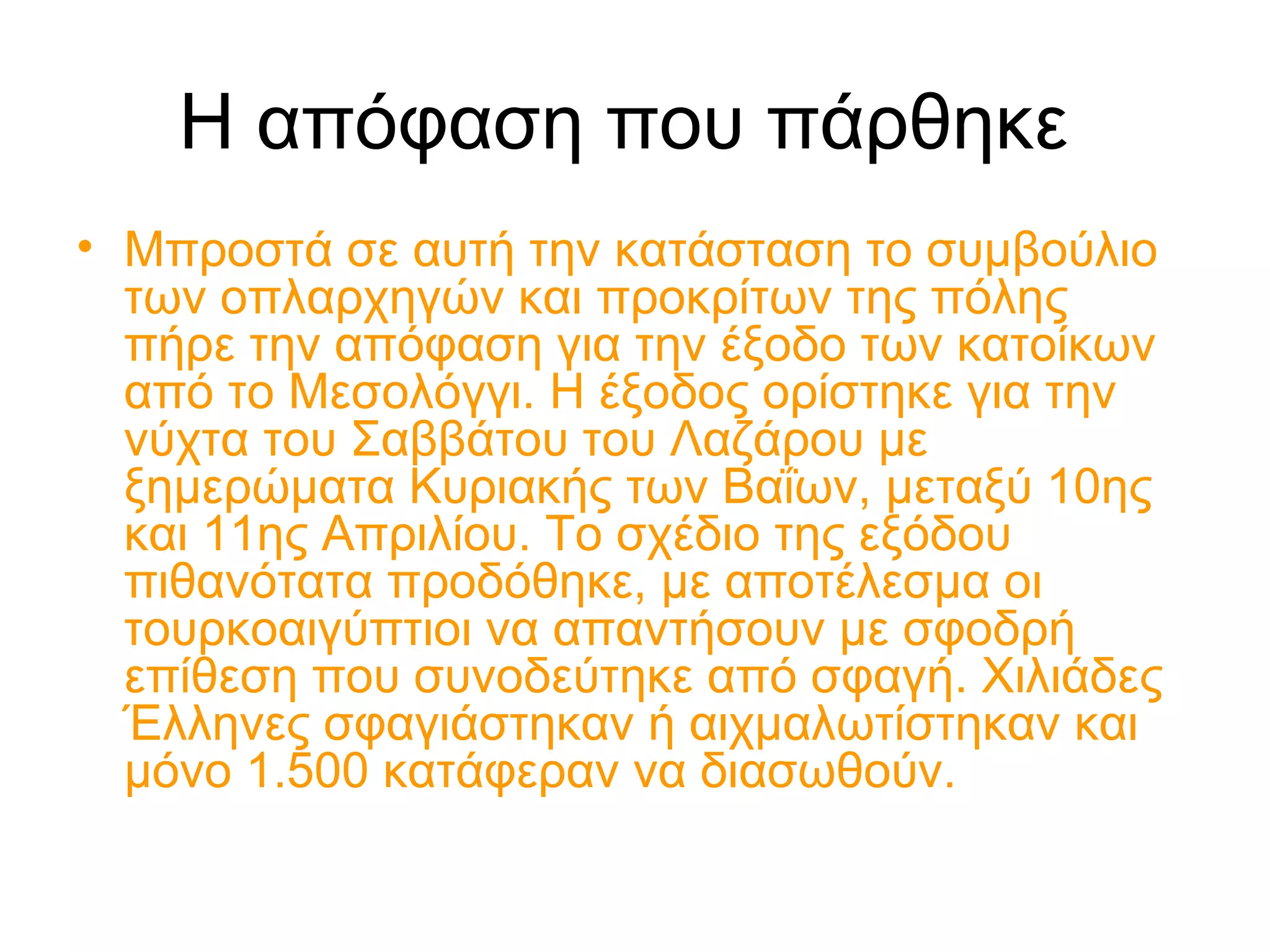 Η απόφαση που πάρθηκε
• Μπροστά σε αυτή την κατάσταση το συμβούλιο
των οπλαρχηγών και προκρίτων της πόλης
πήρε την απόφαση για την έξοδο των κατοίκων
από το Μεσολόγγι. Η έξοδος ορίστηκε για την
νύχτα του Σαββάτου του Λαζάρου με
ξημερώματα Κυριακής των Βαΐων, μεταξύ 10ης
και 11ης Απριλίου. Το σχέδιο της εξόδου
πιθανότατα προδόθηκε, με αποτέλεσμα οι
τουρκοαιγύπτιοι να απαντήσουν με σφοδρή
επίθεση που συνοδεύτηκε από σφαγή. Χιλιάδες
Έλληνες σφαγιάστηκαν ή αιχμαλωτίστηκαν και
μόνο 1.500 κατάφεραν να διασωθούν.
 