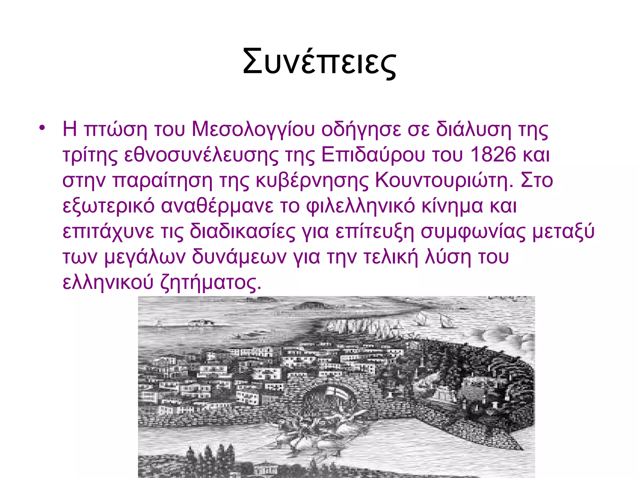 Συνέπειες
• Η πτώση του Μεσολογγίου οδήγησε σε διάλυση της
τρίτης εθνοσυνέλευσης της Επιδαύρου του 1826 και
στην παραίτηση της κυβέρνησης Κουντουριώτη. Στο
εξωτερικό αναθέρμανε το φιλελληνικό κίνημα και
επιτάχυνε τις διαδικασίες για επίτευξη συμφωνίας μεταξύ
των μεγάλων δυνάμεων για την τελική λύση του
ελληνικού ζητήματος.
 