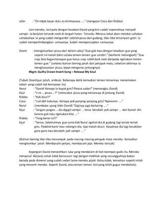 Jafar : “Eh mbak bayar dulu es krimnyaaaa ....” (mengejar Coco dan Ridzka)
Lain mereka, lain pula dengan keadaan David yang kini sudah sepenuhnya menjadi
vampir. Ia berjalan terseok-seok di tengah hutan. Tersedu. Merasa takut akan melukai sahabat-
sahabatnya. Ia yang sudah mengambil sebilah pisau dari gudang, tiba-tiba tersenyum getir. Ia
sudah mempertimbangkan semuanya. Sudah mempersiapkan semuanya.
David : (mengeluarkan pisau dari dalam saku) “Gue gak mau dengan keadaan gue yang
seperti ini malah bikin celaka temen-temen gue sendiri.” (berhenti melangkah) “Gue
siap. Biar bagaimanapun gue harus siap. Lebih baik mati daripada ngelukain temen-
temen gue.” (setetes buliran bening jatuh dari pelupuk mata, sebelum akhirnya ia
menghunuskan pisau, tepat mengenai jantungnya)
#bgm: Guilty Crown Insert Song – Release My Soul
(Tubuh David pun jatuh, ambruk. Beberapa detik kemudian teman-temannya menemukan
tubuh yang sudah tak bernyawa itu)
Nurul : “David! Kenapa lo kayak gini? Please sadar!” (memangku David)
Kijul : “I-ini ... pisau ...?” (mencabut pisau yang menancap di jantung David)
Ridzka : “Kok bisa?!”
Coco : “Liat deh kukunya. Kenapa jadi panjang-panjang gitu? Nyeremin ....”
Nurul : (membuka ujung bibir David) “Giginya juga bertaring ....”
Kijul : “Jangan-jangan ... dia digigit vampir ... terus berubah jadi vampir ... dan bunuh diri
karena gak mau ngelukain kita ....”
Ridzka : “Yang bener lo?!”
Kijul : “Serius. Sebelumnya gue sama Kak Nurul ngeliat dia di gudang lagi teriak-teriak
gitu. Padahal kami mau nolongin dia, tapi malah diusir. Kayaknya dia lagi kesakitan
gara-gara mau berubah jadi vampir ....”
(Buliran bening tiba-tiba menumpuk pada masing-masing pelupuk mata mereka. Kemudian
menghambur jatuh. Membasahi pelipis, membasahi pipi. Mereka terisak)
Kepergian David menorehkan luka yang mendalam di hati keempat gadis itu. Mereka
menyesal. Berjanji untuk tidak berurusan lagi dengan makhluk yang sesungguhnya bukan
berada pada dimensi yang sudah sedari lama mereka pijaki. Kalau tidak, kematian seperti inilah
yang menanti mereka. Seperti David, atau teman-teman lain yang telah gugur mendahului.
 
