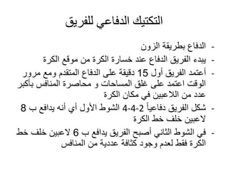 ‫للفريق‬ ‫الدفاعي‬ ‫التكتيك‬
-‫الزون‬ ‫بطريقة‬ ‫الدفاع‬
-‫الكرة‬ ‫موقع‬ ‫من‬ ‫الكرة‬ ‫خسارة‬ ‫عند‬ ‫الدفاع‬ ‫الفريق‬ ‫يبدء‬
-‫أول‬ ‫الفريق‬ ‫أعتمد‬15‫مرور‬ ‫ومع‬ ‫المتقدم‬ ‫الدفاع‬ ‫على‬ ‫دقيقة‬
‫بأك‬ ‫المنافس‬ ‫محاصرة‬ ‫و‬ ‫المساحات‬ ‫غلق‬ ‫على‬ ‫اعتمد‬ ‫الوقت‬‫بر‬
‫الكرة‬ ‫مكان‬ ‫في‬ ‫الالعبين‬ ‫من‬ ‫عدد‬
-ً‫ا‬‫دفاعي‬ ‫الفريق‬ ‫شكل‬4-4-2‫ب‬ ‫يدافع‬ ‫أنه‬ ‫أي‬ ‫األول‬ ‫الشوط‬8
‫الكرة‬ ‫خط‬ ‫خلف‬ ‫العبين‬
-‫ب‬ ‫يدافع‬ ‫الفريق‬ ‫أصبح‬ ‫الثاني‬ ‫الشوط‬ ‫في‬6‫خط‬ ‫خلف‬ ‫العبين‬
‫المنافس‬ ‫من‬ ‫عددية‬ ‫كثافة‬ ‫وجود‬ ‫لعدم‬ ‫فقط‬ ‫الكرة‬
 