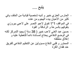 ‫يتبع‬....
-‫الخلف‬ ‫من‬ ‫قيادية‬ ‫شخصية‬ ‫لديه‬ ‫و‬ ‫خبير‬ ‫العنزي‬ ‫الحارس‬‫وفي‬
‫عنده‬ ‫من‬ ‫الهجوم‬ ‫يبدء‬ ‫األحيان‬ ‫من‬ ‫كثير‬
-‫المواقف‬ ‫في‬1*1‫بيروز‬ ‫العبي‬ ‫على‬ ‫النصر‬ ‫العبو‬ ‫تفوق‬‫ي‬
‫القوة‬ ‫و‬ ‫الرشاقة‬ ‫و‬ ‫بالسرعة‬ ‫بتفوقهم‬
-‫خبير‬ ‫العب‬ ‫الغني‬ ‫عبد‬ ‫حسين‬(38‫سنة‬)‫لكن‬ ‫التمركز‬ ‫يجيد‬‫ه‬
‫ع‬ ‫للتغطية‬ ً‫ا‬‫دائم‬ ‫لمساندة‬ ‫يحتاج‬ ‫الدفاعي‬ ‫الوضع‬ ‫في‬‫و‬ ‫ليه‬
‫منطقته‬ ‫إغالق‬
-‫الدفاعي‬ ‫التنظيم‬ ‫عن‬ ‫مسؤولين‬ ‫الدفاع‬ ‫قلبي‬ ‫و‬ ‫المحاور‬‫للفريق‬
‫الكرة‬ ‫فقدان‬ ‫عند‬
 