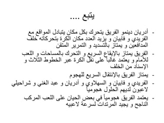 ‫يتبع‬....
-‫م‬ ‫المواقع‬ ‫يتبادل‬ ‫مكان‬ ‫بكل‬ ‫يتحرك‬ ‫الفريق‬ ‫دينمو‬ ‫أدريان‬‫ع‬
‫خل‬ ‫بتحركاته‬ ‫الكرة‬ ‫مكان‬ ‫العدد‬ ‫يزيد‬ ‫و‬ ‫فابيان‬ ‫و‬ ‫الفريدي‬‫ف‬
‫المتقن‬ ‫التمرير‬ ‫و‬ ‫بالتسديد‬ ‫يمتاز‬ ‫و‬ ‫المدافعين‬
-‫ا‬ ‫و‬ ‫بالمساحات‬ ‫التحرك‬ ‫و‬ ‫السريع‬ ‫باإليقاع‬ ‫يمتاز‬ ‫الفريق‬‫للعب‬
‫الثالث‬ ‫الخطوط‬ ‫عبر‬ ‫الكرة‬ ‫نقل‬ ‫على‬ ً‫ا‬‫غالب‬ ‫يعتمد‬ ‫و‬ ‫لألمام‬‫و‬
‫الخلف‬ ‫من‬ ‫اإلسناد‬
-‫للهجوم‬ ‫السريع‬ ‫باإلنتقال‬ ‫الفريق‬ ‫يمتاز‬
-‫شر‬ ‫و‬ ‫الغني‬ ‫عبد‬ ‫و‬ ‫أدريان‬ ‫و‬ ‫السهالوي‬ ‫و‬ ‫فابيان‬ ‫و‬ ‫الفريدي‬‫احيلي‬
ً‫ا‬‫هجومي‬ ‫الحلول‬ ‫لديهم‬ ‫العبون‬
-‫المر‬ ‫اللعب‬ ‫على‬ ‫الحيان‬ ‫بعض‬ ‫في‬ ً‫ا‬‫هجومي‬ ‫الفريق‬ ‫يعتمد‬‫كب‬
‫العبيه‬ ‫لسرعة‬ ‫المرتدات‬ ‫يجيد‬ ‫و‬ ‫الناجح‬
 