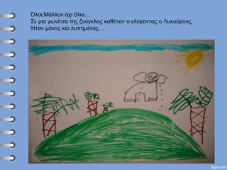 Όλοι;Μάλλον όχι όλοι…
Σε μια γωνίτσα της ζούγκλας καθόταν ο ελέφαντας ο Λυκούργος.
Ήταν μόνος και λυπημένος…
 