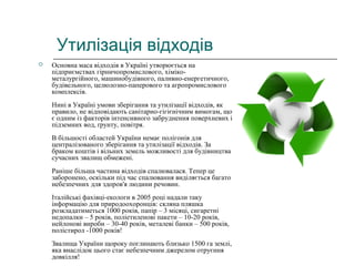 Утилізація відходів
 Основна маса відходів в Україні утворюється на
підприємствах гірничопромислового, хіміко-
металургійного, машинобудівного, паливно-енергетичного,
будівельного, целюлозно-паперового та агропромислового
комплексів.
Нині в Україні умови зберігання та утилізації відходів, як
правило, не відповідають санітарно-гігієнічним вимогам, що
є одним із факторів інтенсивного забруднення поверхневих і
підземних вод, ґрунту, повітря.
В більшості областей України немає полігонів для
централізованого зберігання та утилізації відходів. За
браком коштів і вільних земель можливості для будівництва
сучасних звалищ обмежені.
Раніше більша частина відходів спалювалася. Тепер це
заборонено, оскільки під час спалювання виділяється багато
небезпечних для здоров'я людини речовин.
Італійські фахівці-екологи в 2005 році надали таку
інформацію для природоохоронців: скляна пляшка
розкладатиметься 1000 років, папір – 3 місяці, сигаретні
недопалки – 5 років, поліетиленові пакети – 10-20 років,
нейлонові вироби – 30-40 років, металеві банки – 500 років,
полістирол -1000 років!
Звалища України щороку поглинають близько 1500 га землі,
яка внаслідок цього стає небезпечним джерелом отруєння
довкілля!
 