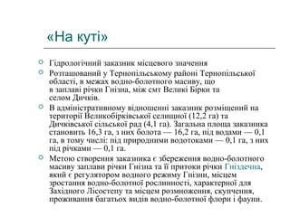 «На куті»
 Гідрологічний заказник місцевого значення
 Розташований у Тернопільському районі Тернопільської
області, в межах водно-болотного масиву, що
в заплаві річки Гнізна, між смт Великі Бірки та
селом Дичків.
 В адміністративному відношенні заказник розміщений на
території Великобірківської селищної (12,2 га) та
Дичківської сільської рад (4,1 га). Загальна площа заказника
становить 16,3 га, з них болота — 16,2 га, під водами — 0,1
га, в тому числі: під природними водотоками — 0,1 га, з них
під річками — 0,1 га.
 Метою створення заказника є збереження водно-болотного
масиву заплави річки Гнізна та її притоки річки Гніздечна,
який є регулятором водного режиму Гнізни, місцем
зростання водно-болотної рослинності, характерної для
Західного Лісостепу та місцем розмноження, скупчення,
проживання багатьох видів водно-болотної флори і фауни.
 