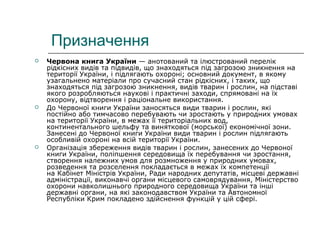 Призначення
 Червона книга України — анотований та ілюстрований перелік
рідкісних видів та підвидів, що знаходяться під загрозою зникнення на
території України, і підлягають охороні; основний документ, в якому
узагальнено матеріали про сучасний стан рідкісних, і таких, що
знаходяться під загрозою зникнення, видів тварин і рослин, на підставі
якого розробляються наукові і практичні заходи, спрямовані на їх
охорону, відтворення і раціональне використання.
 До Червоної книги України заносяться види тварин і рослин, які
постійно або тимчасово перебувають чи зростають у природних умовах
на території України, в межах її територіальних вод,
континентального шельфу та виняткової (морської) економічної зони.
Занесені до Червоної книги України види тварин і рослин підлягають
особливій охороні на всій території України.
 Організація збереження видів тварин і рослин, занесених до Червоної
книги України, поліпшення середовища їх перебування чи зростання,
створення належних умов для розмноження у природних умовах,
розведення та розселення покладається в межах їх компетенції
на Кабінет Міністрів України, Ради народних депутатів, місцеві державні
адміністрації, виконавчі органи місцевого самоврядування, Міністерство
охорони навколишнього природного середовища України та інші
державні органи, на які законодавством України та Автономної
Республіки Крим покладено здійснення функцій у цій сфері.
 