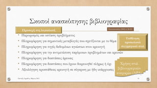 Σκοποί ανασκόπησης βιβλιογραφίας
• Περιορισμός και εστίαση προβλήματος
• Πληροφόρηση για σημαντικές μεταβλητές που σχετίζονται με το θέμα
• Πληροφόρηση για πηγές δεδομένων αγνώστων στον ερευνητή
• Πληροφόρηση για την αντιμετώπιση παρόμοιων προβλημάτων και ερευνών
• Πληροφόρηση για διαστάσεις έρευνας
• Πληροφόρηση για διαστάσεις που έχουν διερευνηθεί πλήρως ή όχι
• Αξιολόγηση προσπάθειας ερευνητή σε σύγκριση με ήδη υπάρχουσες
Πανταζή Αφροδίτη, Μάρτιος 2015 16
Παπαναστασίου, 2005, σ. 26-29
Προσοχή στη λογοκλοπή
Υιοθέτηση
προσωπικού
συγγραφικού στυλ
Χρήση στυλ
βιβλιογραφικών
αναφορών (APA)
 