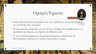 Ορισμός Έρευνας
• Η συστηματική εξέταση δεδομένων για την επιβεβαίωση, τον εμπλουτισμό ή
την ανακάλυψη νέων στοιχείων
• Η συστηματική ενασχόληση με την επίλυση επιστημονικού προβλήματος, την
προώθηση της θεωρίας, την εύρεση των δεδομένων κλπ
• Η στατιστική καταγραφή και διερεύνηση δεδομένων, παραγόντων και
διαπλεκομένων σχέσεων στο πλαίσιο ενός συνόλου ατόμων
Πανταζή Αφροδίτη, Μάρτιος 2015 4
Μπαμπινιώτης, 2002
http://pressblog.uchicago.edu/wp-content/uploads/intelligent-books-to-read.jpg
 