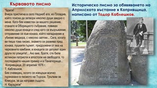 Кървавото писмо Историческо писмо за обявяването на
Априлското въстание в Копривщица,
написано от Тодор Каблешков.
"Братя!
Вчера пристигна в село Неджеб ага, из Пловдив,
който поиска да затвори няколко души заедно с
мене. Като бях известен за вашето решение,
станало в Оборищкото събрание, повиках
няколко души юнаци и след като се въоръжихме,
отправихме се към конака, който нападнахме и
убихме мюдюра, с няколко заптии... Сега, когато
ви пиша това писмо, знамето се развява пред
конака, пушките гърмят, придружени от ека на
черковните камбани, и юнаците се целуват един
други по улиците!... Ако вие, братя, сте биле
истински патриоти и апостоли на свободата, то
последвайте нашия пример и в Панагюрище...
Копривщица, 20 априлий 1876 г.
Т. Каблешков.
Бях очевидец, когато се извърши всичко
гореказано в писмото на Тодора. Тръгвам за
Клисура, за да направя същото.
Н. Караджов"
 