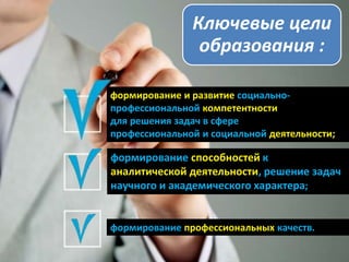 Ключевые цели
образования :
формирование и развитие социально-
профессиональной компетентности
для решения задач в сфере
профессиональной и социальной деятельности;
формирование способностей к
аналитической деятельности, решение задач
научного и академического характера;
формирование профессиональных качеств.
 