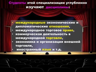 • международные экономические и
дипломатические отношения,
• международное торговое право,
• коммерческая деятельность в
международной торговле,
• экономика и организация внешней
торговли,
• иностранный язык и т.д.
Студенты этой специализации углубленно
изучают дисциплины:
 