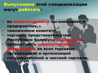 • во внешнеторговых организациях и
предприятиях,
• таможенном комитете,
• торговых представительствах
Республики Беларусь за границей,
• организовать внешнеторговую
деятельность во всех торговых
организациях и организаций
государственной и частной торговли,
Выпускники этой специализации
могут работать:
 