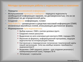 Методы организации работы с журналистами в компании
− Передача эксклюзивной информации.
− Использование принципа «эмбарго»- передача журналисту
необходимой информации заранее, но договоренностью, что он не
опубликует ее до определенной даты.
− Создание утечки информации, «слив»
− Paid Publicity - размещение в средствах массовой информации (СМИ)
оплаченных хвалебных статей, описывающих достижения фирмы.
− Формирование пула журналистов:
 Выбор нужных СМИ с учетом целевых групп.
 Создание список рассылки
 Выделение из него ключевые для контакта СМИ, порядка 20%
 Изучение их формата, информационной программы, ведущих
журналистов по интересующим темам.
 Составление и периодическое пополнение тематической карты
нашей организации (что мы вообще можем «продавать»
журналистам?)
 Выделяем СМИ среднего уровня – для создания резонанса (
коммуникационный шум), порядка 30 %
 Остальные – в рассылке
learningonline.ru
 
