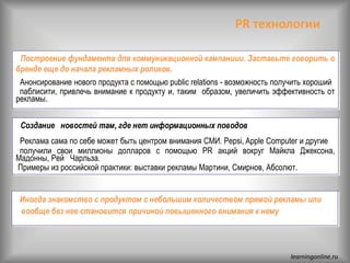 PR технологии
• Построение фундамента для коммуникационной кампаниии. Заставьте говорить о
бренде еще до начала рекламных роликов.
Анонсирование нового продукта с помощью public relations - возможность получить хороший
паблисити, привлечь внимание к продукту и, таким образом, увеличить эффективность от
рекламы.
• Создание новостей там, где нет информационных поводов
Реклама сама по себе может быть центром внимания СМИ. Pepsi, Apple Computer и другие
получили свои миллионы долларов с помощью PR акций вокруг Майкла Джексона,
Мадонны, Рей Чарльза.
Примеры из российской практики: выставки рекламы Мартини, Смирнов, Абсолют.
• Иногда знакомство с продуктом с небольшим количеством прямой рекламы или
вообще без нее становится причиной повышенного внимания к нему
learningonline.ru
 