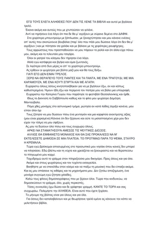 ΕΓΩ ΤΟΥΣ ΕΛΕΓΑ ΑΛΗΘΕΙΕΣ ΠΟΥ ΔΕΝ ΤΙΣ ΛΕΝΕ ΤΑ ΒΙΒΛΙΑ και αυτοί με βγάλανε
.τρελό
.Έκανα ακόμη και αυτούς που με χτυπούσαν να γελάνε
’ .Αντί να τηρήσουν ένα λόγο ότι πια δε θα μ αγγίξουν με σύρανε δεμένο στο ΔΑΦΝΙ
,Στο χειρότερο μπουντρούμι με ξάπλωσαν με ξαναχτύπησαν και μου κάνανε ενέσεις
’ ( ’ ’απ αυτές που σκοτώνουνε βουβάλια παρ όλο που πάλι μου δώσανε λόγο ότι δεν θα μ
) .αγγίξουν και με πάτησαν σα χαλάκι και με βάλανε με τις χειρότερες ρουφήχτρες
Τους αρρώστους που προσπαθούσαν να μου πάρουν το ρολόι και ότι άλλο είχα πάνω
, .μου ακόμη και το τελευταίο μου τσιγάρο
.Όλοι οι γιατροί του κόσμου δεν τήρησαν ένα λόγο
.Αλλά εγώ κατάφερα και βγήκα και είμαι ζωντανός
’ .Σε λιγότερο από δυο μέρες κι απ το χειρότερο μπουντρούμι
.Ας έρθουν οι ψυχίατροι μια βόλτα μαζί μου και θα τους δείξω
.ΓΙΑΤΙ ΕΓΩ ΔΕΝ ΕΙΜΑΙ ΤΡΕΛΟΣ
, ,ΞΕΡΩ ΝΑ ΘΕΡΑΠΕΥΩ ΤΟΥΣ ΠΑΝΤΕΣ ΚΑΙ ΤΑ ΠΑΝΤΑ ΜΕ ΕΝΑ ΤΡΑΓΟΥΔΙ ΜΕ ΜΙΑ
, .ΚΑΡΑΜΟΥΖΑ ΜΕ ΕΝΑ ΚΟΥΤΙ ΣΠΙΡΤΑ ΚΑΙ ΜΕ ΑΓΑΠΗ
,Ευχαριστώ όλους όσους κινητοποιήθηκαν για να με βγάλουν έξω αν και κάπως
. .καθυστερημένα Ήμουν ήδη έξω και περίμενα τον πατέρα μου να βάλει μια υπογραφή
.Ευχαριστώ την Κατερίνα Γώγου που παράτησε το φεστιβάλ Θεσσαλονίκης και ήρθε
Ιδίως το Διονύση το Σαββόπουλο καθώς και το φίλο μου ψυχίατρο Δημήτρη
.Μαντούβαλο
, ,Πήγα χθες μονάχος στο αστυνομικό τμήμα ρώτησα αν κατά λάθος άγγιξα κανένα μου
είπαν όλοι όχι
Τους ζήτησα να μου δώσουν πίσω ένα μενταγιόν και μια καρφίτσα ανεκτίμητης αξίας
( )μου είναι χαρισμένα Κάνανε ότι δεν ξέρουνε και ούτε το μισοσπασμένο χέρι μου δεν
.είχαν την τόλμη να μου σφίξουν
.Ας μου τα δώσουν όλα πίσω και τους συγχωρώ όλους
.ΑΡΚΕΙ ΝΑ ΣΤΑΜΑΤΗΣΟΥΝ ΑΜΕΣΩΣ ΤΙΣ ΨΕΥΤΙΚΕΣ ΔΙΩΞΕΙΣ
’ΑΛΛΙΩΣ ΘΑ ΕΜΦΑΝΙΣΤΩ ΜΟΝΑΧΟΣ ΚΑΙ ΘΑ ΣΑΣ ΠΡΟΚΑΛΕΣΩ ΝΑ Μ
. ,ΕΚΤΕΛΕΣΕΤΕ ΔΗΜΟΣΙΑ ΣΕ ΜΙΑ ΠΛΑΤΕΙΑ ΤΟ ΠΡΟΤΙΜΑΩ ΠΑΡΑ ΤΟ ΨΕΜΑ ΣΤΑΥΡΟ
.Η ΚΡΕΜΑΛΑ
Τώρα εγώ βρίσκομαι αποσυρμένος στο προσωπικό μου νησάκι όπου κανείς δεν μπορεί
.να πλησιάσει Εδώ βλέπω και τη νύχτα και χρειάζεται να ξεκουραστώ και να θεραπεύσω
.το πληγωμένο μου κορμί
. .Ταχυδρομώ αυτό το γράμμα στον πληρεξούσιο μου δικηγόρο Προς όλους και για όλα
.Ακόμα και στους ψυχιάτρους και τον τυχόντα εισαγγελέα
.Βοηθήστε με να επανέλθω στον κόσμο και να παίξω τη μουσική που δεν έπαιξα ακόμα
. ,Και ας μου σπάσανε τις κιθάρες και τα μηχανήματα μου Δεν ζητάω αποζημίωση ένα
.μονάχα συγνώμη εγώ ζήτησα χιλιάδες
. ,Καλώ τους φίλους δημοσιογράφους που με ξέρουν όλοι Τώρα που κινδυνεύω να
, , .δημοσιεύσουν το γράμμα όλο χωρίς περικοπές
.Τόσες συναυλίες έχω δώσει και δε γράφτηκε γραμμή ΚΑΝΤΕ ΤΟ ΤΩΡΑ και σας
. . .συγχωράω Πολεμήστε την ΑΛΗΘΕΙΑ Είναι αυτό που έχετε ξεχάσει
.Το μήνυμα της βόλτας είναι για όλους και για όλα
Για όσους δεν καταλαβαίνουν και με θεωρήσανε τρελό εμένα ας κάνουνε τον κόπο να
.μελετήσουν βιβλία
 