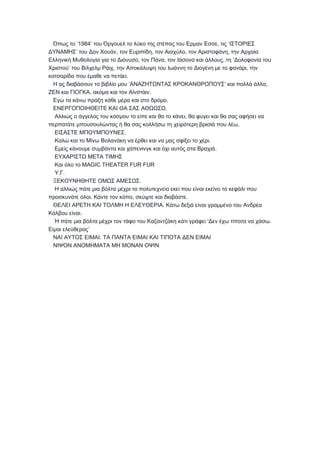 ’1984 , ‘Όπως το ′ του Όργουελ το λύκο της στέπας του Έρμαν Έσσε τις ΙΣΤΟΡΙΕΣ
’ , , , ,ΔΥΝΑΜΗΣ του Δον Χουάν τον Ευριπίδη τον Αισχύλο τον Αριστοφάνη την Αρχαία
, , , ‘Ελληνική Μυθολογία για το Διόνυσο τον Πάνα τον Ιάσονα και άλλους τη Δολοφονία του
’ , ,Χριστού του Βίλχελμ Ράιχ την Αποκάλυψη του Ιωάννη το Διογένη με το φανάρι την
.κατσαρίδα που έμαθε να πετάει
‘ ’ ,Η ας διαβάσουν το βιβλίο μου ΑΝΑΖΗΤΩΝΤΑΣ ΚΡΟΚΑΝΘΡΩΠΟΥΣ και πολλά άλλα
, .ΖΕΝ και ΓΙΟΓΚΑ ακόμα και τον Αϊνστάιν
.Εγώ τα κάνω πράξη κάθε μέρα και στο δρόμο
.ΕΝΕΡΓΟΠΟΙΗΘΕΙΤΕ ΚΑΙ ΘΑ ΣΑΣ ΑΘΩΩΣΩ
,Αλλιώς ο άγγελος του κόσμου το είπε και θα το κάνει θα φύγει και θα σας αφήσει να
,περπατάτε μπουσουλώντας ή θα σας κολλήσω τη χειρότερη βρισιά που λέω
.ΕΙΣΑΣΤΕ ΜΠΟΥΜΠΟΥΝΕΣ
.Καλώ και το Μίνω Βολανάκη να έρθει και να μας σφίξει το χέρι
.Εμείς κάνουμε συμβάντα και χάπενινγκ και όχι αυτός στα Βραχιά
ΕΥΧΑΡΙΣΤΩ ΜΕΤΑ ΤΙΜΗΣ
MAGIC THEATER FUR FURΚαι όλο το
. .Υ Γ
.ΞΕΚΟΥΝΗΘΗΤΕ ΟΜΩΣ ΑΜΕΣΩΣ
Η αλλιώς πάτε μια βόλτα μέχρι το πολυτεχνείο εκεί που είναι εκείνο το κεφάλι που
. , .προσκυνάτε όλοι Κάντε τον κόπο σκύψτε και διαβάστε
.ΘΕΛΕΙ ΑΡΕΤΗ ΚΑΙ ΤΟΛΜΗ Η ΕΛΕΥΘΕΡΙΑ Κάτω δεξιά είναι γραμμένο του Ανδρέα
.Κάλβου είναι
‘ .Ή πάτε μια βόλτα μέχρι τον τάφο του Καζαντζάκη κάτι γράφει Δεν έχω τίποτα να χάσω
’Είμαι ελεύθερος
.ΝΑΙ ΑΥΤΟΣ ΕΙΜΑΙ ΤΑ ΠΑΝΤΑ ΕΙΜΑΙ ΚΑΙ ΤΙΠΟΤΑ ΔΕΝ ΕΙΜΑΙ
ΝΙΨΟΝ ΑΝΟΜΗΜΑΤΑ ΜΗ ΜΟΝΑΝ ΟΨΙΝ
 