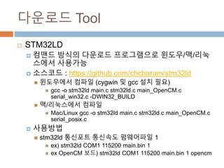 ???? Tool
? STM32LD
? ??? ??? ???? ?????? ???/?/????? ????
? ???? : https://github.com/chcbaram/stm32ld
? ????? ??? (cygwin ? gcc ?? ??)
? gcc -o stm32ld main.c stm32ld.c main_OpenCM.c serial_win32.c -
DWIN32_BUILD
? ?/????? ???
? Mac/Linux gcc -o stm32ld main.c stm32ld.c main_OpenCM.c
serial_posix.c
? ????
? stm32ld ???? ???? ????? 1
? ex) stm32ld COM1 115200 main.bin 1
? ex OpenCM ??) stm32ld COM1 115200 main.bin 1 opencm
 