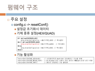 ??? ??
? ?? ??
? config.c -> resetConf()
? ??? ???? ???
? ?? ?? ??(HEX/QUAD)
? ?? ???
#if defined(SKYROVER_HEX)
mcfg.mixerConfiguration = MULTITYPE_HEX6; // ????
#elif defined(SKYROVER_QUAD)
mcfg.mixerConfiguration = MULTITYPE_QUADX; // ????
#else
mcfg.mixerConfiguration = MULTITYPE_HEX6; // ????
#endif
featureSet(FEATURE_SERIALRX); // ?????? HexAirBot ????? ??? ??
featureSet(FEATURE_MOTOR_STOP); // DC Brushed ?? ??? ?? ??? PWM?? 0?? ?? ??
featureSet(FEATURE_VBAT); // ??? ???? ?? ???
 