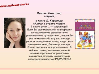 «Моя любимая книга»
«Моя любимая книга»
Чулпан Хаматова,
актриса,
о книге Л. Кэрролла 
«Алиса в стране чудес» 
В ваших руках… — сокровище!!!
Если Вы еще маленький, то впереди у
вас пропитанное удовольствием
увлекательное путешествие.., а если Вы
уже не маленький, то у вас впереди
радость оглядывания назад, когда оно –
это путешествие, было еще впереди.
Это не детская и не взрослая книга. В
ней нет границ, непонятно, в какой
момент взрослые юмор и ирония
сменяются детскими наивностью и
непосредственностью! РАДУЙТЕСЬ!
 