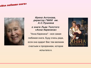 «Моя любимая книга»
«Моя любимая книга»
Ирина Антонова, 
директор ГМИИ им.
А.С.Пушкина
о книге Льва Толстого
«Анна Каренина»
"Анна Каренина" - моя самая
любимая книга. Буду очень рада,
если она одарит Вас тем великим
счастьем и прозрением, которое
испытала я.
 
