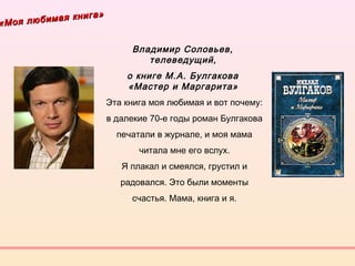 «Моя любимая книга»
«Моя любимая книга»
Владимир Соловьев,
телеведущий, 
о книге М.А. Булгакова
«Мастер и Маргарита» 
Эта книга моя любимая и вот почему:
в далекие 70-е годы роман Булгакова
печатали в журнале, и моя мама
читала мне его вслух.
Я плакал и смеялся, грустил и
радовался. Это были моменты
счастья. Мама, книга и я.
 
