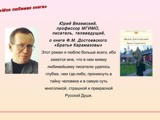 «Моя любимая книга»
«Моя любимая книга»
Юрий Вяземский,
профессор МГИМО,
писатель, телеведущий,
о книге Ф.М. Достоевского
«Братья Карамазовы» 
Этот роман я люблю больше всего, ибо
кажется мне, что в нем моему
любимейшему писателю удалось
глубже, чем где-либо, проникнуть в
тайну человека и в самую суть
многоликой, страшной и прекрасной
Русской Души.
 