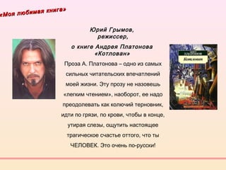 «Моя любимая книга»
«Моя любимая книга»
Юрий Грымов,
режиссер,
о книге Андрея Платонова
«Котлован» 
Проза А. Платонова – одно из самых
сильных читательских впечатлений
моей жизни. Эту прозу не назовешь
«легким чтением», наоборот, ее надо
преодолевать как колючий терновник,
идти по грязи, по крови, чтобы в конце,
утирая слезы, ощутить настоящее
трагическое счастье оттого, что ты
ЧЕЛОВЕК. Это очень по-русски!
 