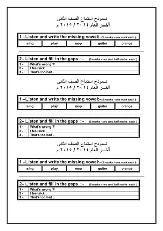 ‫ﻧــﻤﻮذج‬‫اﻟﺼﻒ‬ ‫اﺳﺘﻤﺎع‬‫اﻟﺜﺎﻧﻰ‬
‫اﻟﻌﺎم‬ ‫آﺧـــﺮ‬٢٠١٤/٢٠١٥‫م‬
‫ﻧــﻤﻮذج‬‫اﻟﺼﻒ‬ ‫اﺳﺘﻤﺎع‬‫اﻟﺜﺎﻧﻰ‬
‫اﻟﻌﺎم‬ ‫آﺧـــﺮ‬٢٠١٤/٢٠١٥‫م‬
‫ﻧــﻤﻮذج‬‫اﻟﺼﻒ‬ ‫اﺳﺘﻤﺎع‬‫اﻟﺜﺎﻧﻰ‬
‫اﻟﻌﺎم‬ ‫آﺧـــﺮ‬٢٠١٤/٢٠١٥‫م‬
1 –Listen and write the missing vowel:- (5 marks - one mark each )
sing play mop guiter orange
2– Listen and fill in the gaps :- (5 marks - two and half marks each )
1 - What’s wrong ?
2 - I feel sick .
3 - That's too bad .
1 –Listen and write the missing vowel:- (5 marks - one mark each )
sing play mop guiter orange
2– Listen and fill in the gaps :- (5 marks - two and half marks each )
1 - What’s wrong ?
2 - I feel sick .
3 - That's too bad .
1 –Listen and write the missing vowel:- (5 marks - one mark each )
sing play mop guiter orange
2– Listen and fill in the gaps :- (5 marks - two and half marks each )
1 - What’s wrong ?
2 - I feel sick .
3 - That's too bad .
 