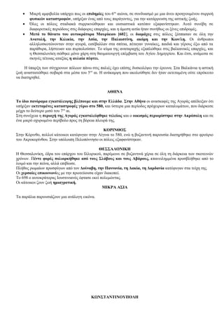 • Μικρή αμφιβολία υπάρχει πως οι επιδημίες του 6ου
αιώνα, σε συνδυασμό με μια άνευ προηγουμένου συρροή
φυσικών καταστροφών, υπήρξαν ένας από τους παράγοντες, για την κατάρρευση της αστικής ζωής.
• Όλες οι πόλεις σταδιακά συρρικνώθηκαν και ουσιαστικά κατόπιν εξαφανίστηκαν. Αυτό συνέβη σε
διαφορετικές περιόδους στις διάφορες επαρχίες, και η άμεση αιτία ήταν συνήθως οι ξένες επιδρομές.
• Μετά το θάνατο του αυτοκράτορα Μαυρίκιου [602], οι διαμάχες στις πόλεις ξέσπασαν σε όλη την
Ανατολή, την Κιλικία, την Ασία, την Παλαιστίνη, ακόμη και την Κων/λη. Οι άνθρωποι
αλληλοσκοτώνονταν στην αγορά, εισέβαλλαν στα σπίτια, πέταγαν γυναίκες, παιδιά και γέρους έξω από τα
παράθυρα, λήστευαν και πυρπολούσαν. Το κύμα της αναταραχής εξαπλώθηκε στις βαλκανικές επαρχίες, και
η Θεσσαλονίκη σώθηκε μόνο χάρη στη θαυματουργή επέμβαση του Αγίου Δημητρίου. Και έτσι, ανάμεσα σε
σκηνές τέτοιας αταξίας η αυλαία πέφτει.
Η ύπαρξη των σύγχρονων πόλεων πάνω στις παλιές έχει επίσης δυσκολέψει την έρευνα. Στα Βαλκάνια η αστική
ζωή αναστατώθηκε σοβαρά στα μέσα του 5ου
αι. Η ανάκαμψη που ακολούθησε δεν ήταν εκτεταμένη ούτε επρόκειτο
να διατηρηθεί.
ΑΘΗΝΑ
Το ίδιο πανόραμα εγκατάλειψης βλέπουμε και στην Ελλάδα. Στην Αθήνα οι ανασκαφές της Αγοράς απέδειξαν ότι
υπήρξαν εκτεταμένες καταστροφές γύρω στο 580, και ύστερα μια περίοδος πρόχειρων καταλυμάτων, που διάρκεσε
μέχρι το δεύτερο μισό του 7ου
αι.
Στη συνέχεια η περιοχή της Αγοράς εγκαταλείφθηκε τελείως και ο οικισμός περιορίστηκε στην Ακρόπολη και σε
ένα μικρό οχυρωμένο περίβολο προς τη βόρεια πλευρά της.
ΚΟΡΙΝΘΟΣ
Στην Κόρινθο, πολλοί κάτοικοι κατέφυγαν στην Αίγινα το 580, ενώ η βυζαντινή παρουσία διατηρήθηκε στο φρούριο
του Ακροκορίνθου. Στην υπόλοιπη Πελοπόννησο οι πόλεις εξαφανίστηκαν.
ΘΕΣΣΑΛΟΝΙΚΗ
Η Θεσσαλονίκη, έδρα του επάρχου του Ιλλυρικού, παρέμεινε σε βυζαντινά χέρια σε όλη τη διάρκεια των σκοτεινών
χρόνων. Πέντε φορές πολιορκήθηκε από τους Σλάβους και τους Αβάρους, επανειλημμένα προσβλήθηκε από το
λοιμό και την πείνα, αλλά επιβίωσε.
Πλήθος ρωμαίων προσφύγων από τον Δούναβη, την Παννονία, τη Δακία, τη Δαρδανία κατέφυγαν στα τείχη της.
Οι χερσαίες επικοινωνίες με την πρωτεύουσα είχαν διακοπεί.
Το 698 ο αυτοκράτορας Ιουστινιανός έφτασε εκεί πολεμώντας.
Οι κάτοικοι ζουν ζωή ημιαγροτική.
ΜΙΚΡΑ ΑΣΙΑ
Τα παράλια παρουσιάζουν μια ανάλογη εικόνα.
ΚΩΝΣΤΑΝΤΙΝΟΥΠΟΛΗ
 