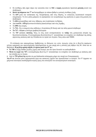 • Οι συνθήκες ήδη είχαν πάρει την κατιούσα όταν το 542 ο λοιμός προκάλεσε δραστική μείωση αυτού του
πληθυσμού.
• Κατά τη διάρκεια του 7ου
αι διατηρήθηκαν σε κάποιο βαθμό οι αστικές συνθήκες ζωής.
• Το 619 μετά την κατάκτηση της Αλεξάνδρειας από τους Πέρσες, οι εισαγωγές αιγυπτιακού σιταριού
σταμάτησαν. Το ότι η πόλη μπόρεσε να εξασφαλίσει τον ανεφοδιασμό της οφείλεται εν μέρει στη μείωση του
πληθυσμού.
• Το 626 πολιορκήθηκε από τους Αβάρους, που λεηλάτησαν τη Θράκη.
• Από το 674 – 678 η Κωνσταντινούπολη αποκλείστηκε από τους Άραβες.
• Το 698 νέος λοιμός.
• Το 714 – 5, εν αναμονή νέας επίθεσης ο Αναστάσιος Β΄έδιωξε από την πόλη αρκετό πληθυσμό.
• Το 717 – 8 έγινε η δεύτερη αραβική πολιορκία
• Το 747 ξέσπασε πανώλη. Ίσως το έτος αυτό αντιπροσωπεύει το ναδίρ στη μεσαιωνική ιστορία της
Κωνσταντινούπολης. Ο αυτοκράτορας Κωνσταντίνος Ε΄ αναγκάστηκε να ενισχύσει τον πληθυσμό της πόλης
φέρνοντας εποίκους από την Ελλάδα και τα νησιά του Αιγαίου. Ίσως κάτω από 50000.
Η εντύπωση που αποκομίζουμε διαβάζοντας τα Θαύματα του αγίου Αρτεμίου είναι ότι η Κων/λη παρέμεινε
κέντρο εμπορικής και επαγγελματικής δραστηριότητα σε μια εποχή που η αστική ζωή έσβηνε στη Μ. Ασία και τα
Βαλκάνια. Η μεγάλη κρίση επήλθε το πρώτο μισό του 8ου
αι :
• Το 740 τα τείχη έπαθαν μεγάλες ζημιές από σεισμό, που δεν ήταν δυνατόν να επιδιορθωθούν
• Μετά το λοιμό του 747 ο αυτοκράτορας Κων/νος Ε’ αναγκάστηκε να ενισχύσει τον πληθυσμό με εποίκους από
την ελλάδα και το Αιγαίο.
• Από το 755 η Κων/λη περνάει σε μια διαδικασία ανάκαμψης μέχρι την εποχή των Σταυροφοριών.
Τον 8ο
αι γίνονται μόνο οχυρωματικά έργα και επισκευές ζημιών που προκαλούσαν οι σεισμοί. Τον 9ο
άρχισαν να
χτίζονται καινούρια οικοδομήματα κυρίως όμως στο εσωτερικό του αυτοκρατορικού ανακτόρου.
ΜΕΣΗ ΒΥΖΑΝΤΙΝΗ ΠΕΡΙΟΔΟΣ
 