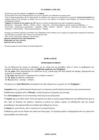 ΤΑ 2 ΕΠΙΠΕΔΑ ΤΗΣ ΓΗΣ
Η ζωή στη γη είχε δύο επίπεδα, ένα ορατό και ένα αόρατο.
Η τελική φάση του αγώνα διαδραματιζόταν την ώρα του θανάτου του ανθρώπου και αμέσως μετά.
Όταν η ψυχή αποχωριζόταν από το σώμα έπρεπε να ταξιδέψει στον αέρα και να σταματήσει σε ορισμένα τελώνια [τελωνεία] όπου
υπήρχαν δαίμονες που εξέταζαν τις πράξεις της στη γη και ή την άφηναν να συνεχίσει, αφού πλήρωνε τον ανάλογο δασμό ή τη
συλλάμβαναν επιτόπου.
Υπήρχαν 21 τελώνια σε ένα κείμενο του 10ου
αι, που το καθένα αντιπροσώπευε μια από τις παρακάτω αμαρτίες :
Συκοφαντία – Διαστροφή – Φθόνος – Ψεύδος – Οργή - Αλαζονεία - Κουφότητα [χάχανα, αστεία, προκλητικό βάδισμα…]
Τοκογλυφία - Λιποψυχία με ματαιοδοξία - Απληστία – Μέθη – Μαγεία - Πορνεία - Κλοπή - Ανάμνηση του κακού - Φόνος –
Λαιμαργία – Ειδωλολατρία – Ομοφυλοφιλικέςσχέσεις - Μοιχεία
Οι ψυχές των δικαίων πηγαίνουν κατευθείαν στον Παράδεισο μετά το θάνατο, και οι ψυχές των αμετανόητων αμαρτωλών πηγαίνουν
στην Κόλαση ή σε κάποιον άλλο σκοτεινό και δυσάρεστο τόπο.
Όσο για τους υπόλοιπους υπάρχουν 3 δυνατότητες :
πήγαιναν προσωρινά στον γήινο Παράδεισο –
καθαρτήριο για τους Λατίνους
πέρναγαν από τα τελώνια
Οι ψυχές περίμεναν στη συνέχεια τη Δευτέρα Παρουσία
ΚΕΦΑΛΑΙΟ Η’
ΤΟ ΦΥΣΙΚΟ ΣΥΜΠΑΝ
Για τον Βυζαντινό δεν έλειπε το ενδιαφέρον για τον κόσμο που τον περιέβαλε, αλλά γι’ αυτόν τα προβλήματα των
φυσικών επιστημών αποτελούσαν μέρος της βιβλικής ερμηνείας του Εξαημέρου.
Την 1η μέρα ο Θεός δημιούργησε τον ουρανό και τη γη, η οποία μέχρι τότε ήταν αόρατη και άμορφη. Δημιούργησε και
το φως και το ονόμασε «ημέρα»
Τη 2η μέρα δημιούργησε το στερέωμα και το ονόμασε «ουρανό».
Την 3η μέρα την ξηρά και τη θάλασσα
την 4η μέρα ήλιος – φεγγάρι – αστέρια…
Οι απόψεις του Αγίου Βασιλείου συνοψίζονται στα εξής σύμφωνα με τις ομιλίες του στο Εξαήμερον :
Απορρίπτει όλες τις ειδωλολατρικές θεωρίες περί του σύμπαντος επειδή αλληλοσυγκρούονται, άρα αυτοαναιρούνται.
Η βεβαιότητα, παρέχεται από το Μωυσή [ ο οποίος θεωρείται συγγραφέας της Γένεσης].
Την Αγία Γραφή πρέπει να την κατανοούμε κατά λέξη και όχι αλληγορικά.
Το σύμπαν έχει έναν ηθικό σκοπό. Είναι ένα σχολείο στο οποίο οι λογικές ψυχές διδάσκονται και καθοδηγούνται προς τα
άνω, προς τη θεώρηση του αοράτου. Επομένως η μελέτη του κόσμου οφείλει να καθοδηγείται από ένα πνεύμα
αποκαθαρμένο από σαρκικά πάθη και ελεύθερο από καθημερινές έννοιες.
Ο κόσμος δεν είναι αιώνιος, γιατί ο ουρανός και η γη παρελεύσονται
Ο Βασίλειος μιλά για ένα σύμπαν που επάνω και κάτω μέρος. Το στερέωμα πρέπει να διαχωρίζεται από τον ουρανό που
δημιουργήθηκε την πρώτη μέρα
ΚΕΦΑΛΑΙΟ Θ΄
 