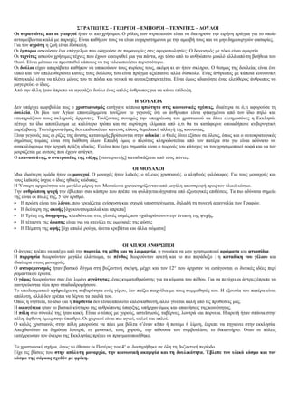 ΣΤΡΑΤΙΩΤΕΣ – ΓΕΩΡΓΟΙ – ΕΜΠΟΡΟΙ – ΤΕΧΝΙΤΕΣ – ΔΟΥΛΟΙ
Οι στρατιώτες και οι γεωργοί ήταν οι πιο χρήσιμοι. Ο ρόλος των στρατιωτών είναι να διατηρούν την ειρήνη πράγμα για το οποίο
ανταμείβονται καλά με παροχές. Είναι καθήκον τους να είναι ευχαριστημένοι με την αμοιβή τους και να μην δημιουργούν φασαρίες.
Για τον αγρότη η ζωή είναι δύσκολη.
Οι έμποροι ασκούσαν ένα επάγγελμα που οδηγούσε σε παρανομίες στις αγοραπωλησίες. Ο δανεισμός με τόκο είναι αμαρτία.
Οι τεχνίτες ασκούν χρήσιμες τέχνες που έχουν εφευρεθεί μια για πάντα, όχι τόσο από το ανθρώπινο μυαλό αλλά από τη βοήθεια του
Θεού. Είναι μάταιο να προσπαθεί κάποιος να τις τελειοποιήσει περισσότερο.
Οι δούλοι είχαν απαράβατο καθήκον να υπακούουν τους κυρίους τους, ακόμη κι αν ήταν σκληροί. Ο θεσμός της δουλείας είναι ένα
κακό και τον απελευθερώνει κανείς τους δούλους του είναι πράγμα αξιέπαινο, αλλά δύσκολο. Ένας άνθρωπος με κάποια κοινωνική
θέση καλό είναι να πλένει μόνος του τα πόδια και γενικά να αυτοεξυπηρετείται. Είναι όμως αδιανόητο ένας ελεύθερος άνθρωπος να
μαγειρεύει ο ίδιος.
Από την άλλη ήταν άπρεπο να αγοράζει δούλο ένας απλός άνθρωπος για να κάνει επίδειξη.
Η ΔΟΥΛΕΙΑ
Δεν υπάρχει αμφιβολία πως ο χριστιανισμός εισήγαγε κάποια ηπιότητα στις κοινωνικές σχέσεις, ιδιαίτερα σε ό,τι αφορούσε τη
δουλεία. Οι βίοι των Αγίων επανειλημμένα τονίζουν το γεγονός ότι οι άνθρωποι είναι φτιαγμένοι από τον ίδιο πηλό και
καυτηριάζουν τους σκληρούς άρχοντες. Τονίζοντας συνεχώς την υποχρέωση του χριστιανού να δίνει ελεημοσύνες η Εκκλησία
πέτυχε το ίδιο αποτέλεσμα με καλύτερο τρόπο και σε ευρύτερη κλίμακα από ό,τι θα τα κατάφερνε οποιαδήποτε κυβερνητική
παρέμβαση. Ταυτόχρονα όμως δεν επιδιωκόταν κανενός είδους θεμελιακή αλλαγή της κοινωνίας.
Είναι γεγονός πως οι ρίζες της άνισης κατανομής βρίσκονται στην αδικία : ο Θεός δίνει εξίσου σε όλους, όπως και ο αυτοκρατορικός
δημόσιος τομέας είναι στη διάθεση όλων. Επειδή όμως ο πλούτος κληροδοτείται από τον πατέρα στο γιο είναι αδύνατο να
ανακαλύψουμε την αρχική πράξη αδικίας. Εκείνο που έχει σημασία είναι ο τωρινός του κάτοχος να τον χρησιμοποιεί σοφά και να τον
μοιράζεται με αυτούς που έχουν ανάγκη.
Ο επαναστάτης, ο ανατροπέας της τάξης [νεωτεριστής] καταδικάζεται από τους πάντες.
ΟΙ ΜΟΝΑΧΟΙ
Μια ιδιαίτερη ομάδα ήταν οι μοναχοί. Ο μοναχός ήταν λαϊκός, ο τέλειος χριστιανός, ο αληθινός φιλόσοφος. Για τους μοναχούς και
τους λαϊκούς ίσχυε ο ίδιος ηθικός κώδικας.
Η Ύστερη αρχαιότητα και μεγάλο μέρος του Μεσαίωνα χαρακτηρίζονταν από μεγάλη αποστροφή προς τον υλικό κόσμο.
Την ανθρώπινη ψυχή την έβλεπαν σαν κάστρο που πρέπει να φυλάγεται άγρυπνα από εξωτερικές επιθέσεις. Τα πιο αδύνατα σημεία
της είναι οι πύλες της, 5 τον αριθμό.
• Η πρώτη είναι του λόγου, που χρειάζεται ενίσχυση και ισχυρά υποστηρίγματα, δηλαδή τη συνεχή απαγγελία των Γραφών.
• Η δεύτερη της ακοής [όχι κουτσομπολιά και άπρεπα]
• Η Τρίτη της όσφρησης, κλειδώνεται στις γλυκές οσμές που «χαλαρώνουν» την ένταση της ψυχής.
• Η τέταρτη της όρασης είναι για να ατενίζει τις ομορφιές της φύσης
• Η Πέμπτη της αφής [όχι απαλά ρούχα, άνετα κρεβάτια και άλλα σώματα]
ΟΙ ΑΠΛΟΙ ΑΝΘΡΩΠΟΙ
Ο άντρας πρέπει να απέχει από την πορνεία, τη μέθη και τη λαιμαργία, η γυναίκα να μην χρησιμοποιεί αρώματα και φτιασίδια.
Η παρρησία θεωρούνταν μεγάλο ελάττωμα, το πένθος θεωρούνταν αρετή και το πιο παράδοξο : η καταδίκη του γέλιου και
ιδιαίτερα στους μοναχούς.
Ο αντιφεμινισμός ήταν βασικό δόγμα στη βυζαντινή σκέψη, μέχρι και τον 12ο
που άρχισαν να εισάγονται οι δυτικές ιδέες περί
ρομαντικού έρωτα.
Ο γάμος θεωρούνταν σαν ένα λιμάνι αγνότητας, ένας κυματοθραύστης για τα κύματα του πόθου. Για να πετύχει οι άντρες έπρεπε να
παντρεύονται νέοι πριν σταδιοδρομήσουν.
Το υποδειγματικό αγόρι έχει τη σοβαρότητα ενός γέρου, δεν παίζει παιχνίδια με τους συμμαθητές του. Η εξουσία του πατέρα είναι
απόλυτη, αλλά δεν πρέπει να δέρνει τα παιδιά του.
Όπως η νηστεία, το ίδιο και η παρθενία δεν είναι απόλυτο καλό καθαυτή, αλλά γίνεται καλή από τις προθέσεις μας.
Η οικογένεια ήταν το βασικό κύτταρο της ανθρώπινης ύπαρξης, υπήρχαν όμως και απαιτήσεις της κοινότητας.
Η πόλη στο σύνολό της ήταν κακή. Είναι ο τόπος με χορούς, αστεϊσμούς, ταβέρνες, λουτρά και πορνεία. Η αρετή ήταν σπάνια στην
πόλη, άφθονη όμως στην ύπαιθρο. Οι χωρικοί είναι πιο αγνοί, καλοί και απλοί.
Ο καλός χριστιανός στην πόλη μπορούσε να πάει μια βόλτα σ’έναν κήπο ή ποτάμι ή λίμνη, έπρεπε να πηγαίνει στην εκκλησία.
Απεχθανόταν τα δημόσια λουτρά, τη μουσική, τους χορούς, την αίθουσα του συμβουλίου, το δικαστήριο. Όταν οι πόλεις
κατέρρευσαν τον όνειρο της Εκκλησίας πρέπει να πραγματοποιήθηκε.
Το χριστιανικό σχήμα, όπως το έθεσαν οι Πατέρες τον 4ο
αι διατηρήθηκε σε όλη τη βυζαντινή περίοδο.
Είχε τις βάσεις του στην απόλυτη μοναρχία, την κοινωνική ακαμψία και τη δουλικότητα. Έβλεπε τον υλικό κόσμο και τον
κόσμο της σάρκας σχεδόν με φρίκη.
 