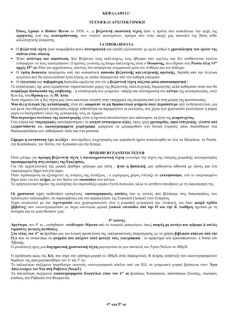 ΚΕΦΑΛΑΙΟ ΙΔ’
ΤΕΧΝΗ ΚΑΙ ΑΡΧΙΤΕΚΤΟΝΙΚΗ
Όπως έγραφε ο Robert Byron το 1930, «…η βυζαντινή εικαστική τέχνη ήταν η πρώτη που ανακάλυψε την αρχή της
ερμηνείας αντί της αναπαράστασης, των νοητών φαινομένων, πράγμα που στην εποχή μας αποτελεί της βάση κάθε
καλλιτεχνικής έκφρασης.
ΤΑ ΠΡΟΒΛΗΜΑΤΑ
• Η βυζαντινή τέχνη ήταν αναμφίβολα πολύ συντηρητική και επειδή εξελισσόταν με αργό ρυθμό η χρονολόγηση των έργων της
σπάνια είναι εύκολη.
• Ήταν ανώνυμη και απρόσωπη. Στο Βυζάντιο τους καλλιτέχνες τους έβλεπαν σαν τεχνίτες και δεν αισθάνονταν κανένα
ενδιαφέρον να τους καταγράψουν. Ο πρώτος γνωστός ως άτομο καλλιτέχνης είναι ο Θεοφάνης, που έδρασε στη Ρωσία τέλη 14ου
αρχές 15ου
αι. Όσο για αρχιτέκτονες, κανένας δεν αναφέρεται ονομαστικά μετά τον Ανθέμιο και τον Ισίδωρο.
• Η τρίτη δυσκολία προέρχεται από την ουσιαστική απουσία βυζαντινής καλλιτεχνικής κριτικής, δηλαδή από την έλλειψη
κειμένων που θα αξιολογούσαν έργα τέχνης με τρόπο διαφορετικό από τον καθαρά ρητορικό.
• Η τελευταία και σοβαρότερη δυσκολία οφείλεται στο ότι η βυζαντινή τέχνη σώζεται μόνο αποσπασματικά :
Οι καταστροφές όχι μόνο εξαφάνισαν σημαντικότατο μέρος της βυζαντινής καλλιτεχνικής δημιουργίας αλλά καθόρισαν αυτό που θα
ονομάζαμε διαδικασία της επιβίωσης : η καταστροφή των μνημείων υπήρξε πιο συστηματική στο κέντρο της αυτοκρατορίας, στην
Κων/λη, στη Θράκη και τη Μ. Ασία.
Αυτό σημαίνει ότι η βυζ τέχνη μας είναι καλύτερα γνωστή στην επαρχιακή της έκφραση από ό,τι στη μορφή της πρωτεύουσας.
Μια άλλη πλευρά της καταστροφής είναι ότι αφορούσε τα μη θρησκευτικά μνημεία πολύ περισσότερο από τα θρησκευτικά, μια
και μετά την οθωμανική κατάκτηση υπήρχε πιθανότητα να παραμείνουν οι εκκλησίες στα χέρια των χριστιανών κοινοτήτων ή καμιά
φορά να διατηρηθούν λόγω της μετατροπής τους σε τζαμιά.
Μια περαιτέρω συνέπεια της καταστροφής είναι η σχετική σπουδαιότητα που απέκτησαν τα έργα της μικροτεχνίας.
Ενώ κτίρια και τοιχογραφίες κατεδαφίστηκαν, τα κινητά αντικείμενα αξίας, όπως έργα χρυσοχοΐας, σμαλτοτεχνικής, γλυπτά από
ελεφαντόδοντο και εικονογραφημένα χειρόγραφα, μπόρεσαν να μεταφερθούν στη δυτική Ευρώπη, όπου διασώθηκαν στα
θησαυροφυλάκια των καθεδρικών ναών και στα μουσεία.
Σήμερα η κατάσταση έχει αλλάξει : πολυάριθμες τοιχογραφίες και ψηφιδωτά έχουν ανακαλυφθεί σε όλα τα Βαλκάνια, τη Ρωσία,
την Καππαδοκία, τον Πόντο, τον Καύκασο και την Κύπρο.
ΠΡΩΙΜΗ ΒΥΖΑΝΤΙΝΗ ΤΕΧΝΗ
Όταν μιλάμε για πρώιμη βυζαντινή τέχνη ή παλαιοχριστιανική τέχνη εννοούμε την τέχνη της ύστερης ρωμαϊκής αυτοκρατορίας
προσαρμοσμένη στις ανάγκες της Εκκλησίας.
Για την αρχιτεκτονική της μορφή βρέθηκε γρήγορα μια λύση : ήταν η βασιλική, μια ορθογώνια αίθουσα με κίονες και ένα
υπερυψωμένο βήμα στο ένα άκρο.
Ήταν σχεδιασμένη να εξυπηρετεί τις ανάγκες της συνάξεως : ο ευρύχωρος χώρος στέγαζε το εκκλησίασμα, ενώ το υπερυψωμένο
βήμα ήταν για τον κλήρο, με τον θρόνο του επισκόπου στο κέντρο.
Το αρχιτεκτονικό σχέδιο της εκκλησίας δεν παρουσίαζε καμία εγγενή δυσκολία, αλλά το αντίθετο συνέβαινε με τη διακόσμησή της.
Οι χριστιανοί είχαν υιοθετήσει ορισμένους εικονογραφικούς κανόνες σαν κι αυτούς που βλέπουμε στις διακοσμήσεις των
παλιότερων κατακομβών, σε σαρκοφάγους και στο παρεκκλήσιο της Ευρωπού [Δούρα] στον Ευφράτη.
Είχαν εκτελεστεί με την τεχνοτροπία που χρησιμοποιούσε τότε η ρωμαϊκή ζωγραφική και γλυπτική, και ήταν μικρά σχέδια
[βιβιέτες] που εικονογραφούσαν με άκρα οικονομία μερικά βασικά επεισόδια από την Π και την Κ Διαθήκη σχετικά με τη
σωτηρία και τη μετά θάνατον ζωή.
4ος
αιώνας
Αργότερα, τον 4ο
αι , εισάχθηκαν «ουδέτερα» θέματα από το κοσμικό ρεπερτόριο, όπως σκηνές με κυνήγι και ψάρεμα ή απλώς
τεράστιες φυτικές συνθέσεις.
Στο τέλος του 4ου
αι βρέθηκε μια πιο λογική προσέγγιση της εκκλησιαστικής διακόσμησης με τη χρήση βιβλικών κύκλων από την
Π.Δ που τα συναντάμε σε μνημεία που απέχουν πολύ μεταξύ τους γεωγραφικά : το αμάρτημα των πρωτόπλαστων, η θυσία του
Αβραάμ.
Η μεταλλαγή προς μια διηγηματική χριστιανική τέχνη μαρτυρείται σε μια επιστολή του Αγίου Νείλου το 400μΧ.
Η περίπτωση όμως της ΚΔ, που πήρε την επίσημη μορφή το 200μΧ είναι διαφορετική. Η πλήρης ανάπτυξη των εικονογραφημένων
θεμάτων της πραγματοποιήθηκε τον 4ο
και 5ο
αι.:
Το παλαιότερο σωζόμενο παράδειγμα εκτενούς εικονογραφικού κύκλου από την ΚΔ, σε μνημειακή μορφή βρίσκεται στον Άγιο
Απολλινάριο τον Νέο στη Ραβέννα [5οομΧ].
Τα παλαιότερα σωζόμενα εικονογραφημένα Ευαγγέλια είναι του 6ου
αι [κώδικας Romanensis, απόσπασμα Σινώπης, συριακός
κώδικας του Ραβουλά στη Φλωρεντία.
4ος
και 5ος
αι
 