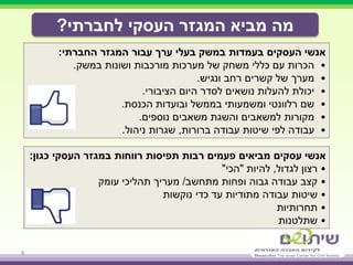 ‫לחברתי‬ ‫העסקי‬ ‫המגזר‬ ‫מביא‬ ‫מה‬?
6
‫המגזר‬ ‫עבור‬ ‫ערך‬ ‫בעלי‬ ‫במשק‬ ‫בעמדות‬ ‫העסקים‬ ‫אנשי‬‫החברתי‬:
•‫ושונות‬ ‫מורכבות‬ ‫מערכות‬ ‫של‬ ‫משחק‬ ‫כללי‬ ‫עם‬ ‫הכרות‬‫במשק‬.
•‫מערך‬‫ונגיש‬ ‫רחב‬ ‫קשרים‬ ‫של‬.
•‫הציבורי‬ ‫היום‬ ‫לסדר‬ ‫נושאים‬ ‫להעלות‬ ‫יכולת‬.
•‫שם‬‫הכנסת‬ ‫ובועדות‬ ‫בממשל‬ ‫ומשמעותי‬ ‫רלוונטי‬.
•‫נוספים‬ ‫משאבים‬ ‫והשגת‬ ‫למשאבים‬ ‫מקורות‬.
•‫ברורות‬ ‫עבודה‬ ‫שיטות‬ ‫לפי‬ ‫עבודה‬,‫ניהול‬ ‫שגרות‬.
‫במגזר‬ ‫רווחות‬ ‫תפיסות‬ ‫רבות‬ ‫פעמים‬ ‫מביאים‬ ‫עסקים‬ ‫אנשי‬‫העסקי‬‫כגון‬:
•‫לגדול‬ ‫רצון‬,‫להיות‬"‫הכי‬"
•‫קצב‬‫מתחשב‬ ‫ופחות‬ ‫גבוה‬ ‫עבודה‬/‫מעריך‬‫עומק‬ ‫תהליכי‬
•‫שיטות‬‫עבודה‬‫נוקשות‬ ‫כדי‬ ‫עד‬ ‫מתודיות‬
•‫תחרותיות‬
•‫שתלטנות‬
 