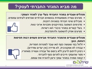 ‫לעסקי‬ ‫החברתי‬ ‫המגזר‬ ‫מביא‬ ‫מה‬?
7
‫העסקי‬ ‫למגזר‬ ‫ערך‬ ‫בעלי‬ ‫החברתי‬ ‫במגזר‬ ‫ועובדים‬ ‫מנהלים‬:
•‫לעיתים‬ ‫שנראים‬ ‫חברתיים‬ ‫בנושאים‬ ‫משמעותית‬ ‫עשייה‬ ‫מציגים‬‫עמומים‬.
•‫רחבות‬ ‫בסוגיות‬ ‫חברתי‬ ‫שינוי‬ ‫מובילים‬.
•‫טווח‬ ‫ארוכי‬ ‫ותכניות‬ ‫בפרויקטים‬ ‫השפעה‬ ‫מדגימים‬.
•‫ו‬ ‫ציבורי‬ ‫במגזר‬ ‫קשרים‬ ‫בעלי‬/‫רשויות‬ ‫או‬.
•‫ולהתנדבות‬ ‫להשפעה‬ ‫אפיק‬ ‫מציעים‬.
‫מביאים‬ ‫החברתי‬ ‫מהמגזר‬ ‫ועובדים‬ ‫מנהלים‬‫תפיסות‬ ‫רבות‬ ‫פעמים‬
‫רווחות‬,‫כגון‬:
•‫ו‬ ‫כסף‬ ‫שעושה‬ ‫במי‬ ‫זלזול‬/‫חומריות‬ ‫למטרות‬ ‫עובד‬ ‫או‬.
•‫עבודה‬‫לא‬‫אפקטיבית‬,‫מדידה‬ ‫לא‬(‫ומדדים‬ ‫יעדים‬ ‫אין‬.)
•‫מאחוריו‬ ‫ועשייה‬ ‫עבודה‬ ‫של‬ ‫ביסוס‬ ‫ללא‬ ‫לרעיון‬ ‫לרתום‬ ‫ניסיון‬.
•‫לחברתי‬ ‫כסף‬ ‫לתרום‬ ‫חייבים‬ ‫שהעסקי‬ ‫מסר‬.
•‫עצמם‬ ‫את‬ ‫להוכיח‬ ‫ורצון‬ ‫עסקי‬ ‫במגזר‬ ‫סמויה‬ ‫קנאה‬.
 