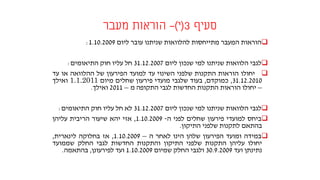 ‫סעיף‬3(‫י‬)-‫מעבר‬ ‫הוראות‬
‫הוראות‬‫המעבר‬‫מתייחסות‬‫להלוואות‬‫שניתנו‬‫עובר‬‫ליום‬1.10.2009:
‫לגבי‬‫הלוואות‬‫שניתנו‬‫למי‬‫שנכון‬‫ליום‬31.12.2007‫חל‬‫עליו‬‫חוק‬‫התיאומים‬:
‫יחולו‬‫הוראות‬‫התקנות‬‫שלפני‬‫השינוי‬‫עד‬‫למועד‬‫הפירעון‬‫של‬‫ההלוואה‬‫או‬‫עד‬
31.12.2010,‫כמוקדם‬,‫בעוד‬‫שלגבי‬‫מועדי‬‫פירעון‬‫שחלים‬‫מיום‬1.1.2011‫ואילך‬
–‫יח‬‫ולו‬‫הוראות‬‫התקנות‬‫החדשות‬‫לגבי‬‫התקופה‬‫מ‬–2011‫ואילך‬.
‫לגבי‬‫הלוואות‬‫שניתנו‬‫למי‬‫שנכון‬‫ליום‬31.12.2007‫לא‬‫חל‬‫עליו‬‫חוק‬‫התיאומים‬:
‫ביחס‬‫למועדי‬‫פירעון‬‫שחלים‬‫לפני‬‫ה‬-1.10.2009,‫אזי‬‫יהא‬‫שיעור‬‫הריבית‬‫עליהן‬
‫בהתאם‬‫לתקנות‬‫שלפני‬‫התיקון‬.
‫במידה‬‫ומועד‬‫הפירעון‬‫שלהן‬‫הינו‬‫לאחר‬‫ה‬–1.10.2009,‫אז‬‫בחלוקה‬‫לינארית‬,
‫יחולו‬‫עליהן‬‫התקנות‬‫שלפני‬‫התיקון‬‫והתקנות‬‫החדשות‬‫לגבי‬‫החלק‬‫שממועד‬
‫נתינתן‬‫ועד‬30.9.2009‫ולגבי‬‫החלק‬‫שמיום‬1.10.2009‫ועד‬‫לפירעונן‬,‫בהתאמה‬.
 