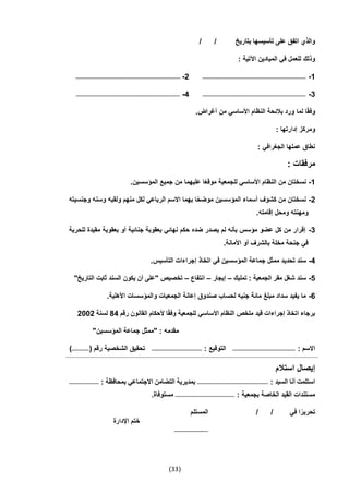 (33)
/ / ‫بتاريخ‬ ‫تأسيسها‬ ‫على‬ ‫اتفق‬ ‫والذي‬
: ‫اآلتية‬ ‫الميادين‬ ‫في‬ ‫للعمل‬ ‫وذلك‬
1-‫ــــــــــــــــــــــــــــــــــــــــــــــــــــــــــــــــــــــــــــــــــ‬‫ـــــــــــــــــــــــــ‬2-‫ــــــــــــــــــــــــــــــــــــــــــــــــــــــــــــــــــــــــــــــــــــــــــــــــــــــــــــ‬
3-‫ـــــــــــــــــــــــــــــــــــــــــــــــــــــــــــــــــــــــــــــــــــــــــــــــــــــــــــ‬4-‫ـــ‬‫ــــــــــــــــــــــــــــــــــــــــــــــــــــــــــــــــــــــــــــــــــــــــــــــــــــــــ‬
.‫أغراض‬ ‫من‬ ‫األساسي‬ ‫النظام‬ ‫بالئحة‬ ‫ورد‬ ‫لما‬ ‫ا‬ً‫ق‬‫وف‬
: ‫إدارتها‬ ‫ومركز‬
: ‫الجغرافي‬ ‫عملها‬ ‫نطاق‬
: ‫مرفقات‬
1-‫من‬ ‫عليهما‬ ‫ا‬ً‫ع‬‫موق‬ ‫للجمعية‬ ‫األساسي‬ ‫النظام‬ ‫من‬ ‫نسختان‬.‫المؤسسين‬ ‫جميع‬
2-‫وجنسيته‬ ‫وسنه‬ ‫ولقبه‬ ‫منهم‬ ‫لكل‬ ‫الرباعي‬ ‫االسم‬ ‫بهما‬ ‫ا‬ً‫ح‬‫موض‬ ‫المؤسسين‬ ‫أسماء‬ ‫كشوف‬ ‫من‬ ‫نسختان‬
.‫إقامته‬ ‫ومحل‬ ‫ومهنته‬
3-‫للحرية‬ ‫مقيدة‬ ‫بعقوبة‬ ‫أو‬ ‫جنائية‬ ‫بعقوبة‬ ‫نهائي‬ ‫حكم‬ ‫ضده‬ ‫يصدر‬ ‫لم‬ ‫بأنه‬ ‫مؤسس‬ ‫عضو‬ ‫كل‬ ‫من‬ ‫إقرار‬
.‫األمانة‬ ‫أو‬ ‫بالشرف‬ ‫مخلة‬ ‫جنحة‬ ‫في‬
4-‫تحدي‬ ‫سند‬.‫التأسيس‬ ‫إجراءات‬ ‫اتخاذ‬ ‫في‬ ‫المؤسسين‬ ‫جماعة‬ ‫ممثل‬ ‫د‬
5-‫تمليك‬ : ‫الجمعية‬ ‫مقر‬ ‫شغل‬ ‫سند‬–‫إيجار‬–‫انتفاع‬–"‫التاريخ‬ ‫ثابت‬ ‫السند‬ ‫يكون‬ ‫أن‬ ‫"على‬ ‫تخصيص‬
6-.‫األهلية‬ ‫والمؤسسات‬ ‫الجمعيات‬ ‫إعانة‬ ‫صندوق‬ ‫لحساب‬ ‫جنيه‬ ‫مائة‬ ‫مبلغ‬ ‫سداد‬ ‫يفيد‬ ‫ما‬
‫األ‬ ‫النظام‬ ‫ملخص‬ ‫قيد‬ ‫إجراءات‬ ‫اتخاذ‬ ‫برجاء‬‫رقم‬ ‫القانون‬ ‫ألحكام‬ ‫ا‬ً‫ق‬‫وف‬ ‫للجمعية‬ ‫ساسي‬44‫لسنة‬2002
"‫المؤسسين‬ ‫جماعة‬ ‫"ممثل‬ : ‫مقدمه‬
: ‫االسم‬‫ـــــــــــــــــــــــــــــــــــــــــــــــــــــــــــــــــ‬: ‫التوقيع‬‫ــــــــــــــــــــــــــــــــــــــــــــــــــــ‬( ‫رقم‬ ‫الشخصية‬ ‫تحقيق‬‫ــــــــــــــــ‬‫ـ‬‫ـ‬)
‫استالم‬ ‫إيصال‬
: ‫السيد‬ ‫أنا‬ ‫استلمت‬‫ـــــــــــــــــــــــــــــــــــــــــــــــــــــــــــــــــــــــــ‬: ‫بمحافظة‬ ‫االجتماعي‬ ‫التضامن‬ ‫بمديرية‬‫ـــــــــــــــــــــــــــــــ‬
: ‫بجمعية‬ ‫الخاصة‬ ‫القيد‬ ‫مستندات‬‫ــــــــــــــــــــــــــــــــــــــــــــــ‬‫ـــــــــــــــ‬.‫مستوفاة‬
/ / ‫في‬ ‫ا‬ً‫تحرير‬‫المستلم‬
‫ـــــــــــــــــــــــــــــــــــ‬
‫اإلدارة‬ ‫ختم‬
 