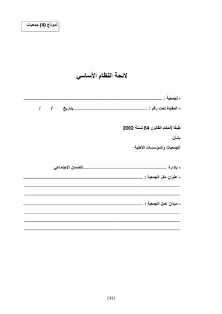 (35)
( ‫نموذج‬4‫جمعيات‬ )
‫األساسي‬ ‫النظام‬ ‫الئحة‬
-: ‫لجمعية‬‫ـــــــــــــــــــــــــــــــــــــــــــــــــــــــــــــــــــــــــــــــــــــــــــــــــــــــــــــــــــــــــــــ‬‫ـــــــــــــــــــ‬‫ــــــــــــــــــــــــــــــــــــــــــــــــــــــــــــــــــــــــــــــــ‬
-: ‫رقم‬ ‫تحت‬ ‫المقيدة‬‫ـــــــــــــــــــــــــــــــــــــــــــــــــــــــــــــــــــــــــــــــــــــــــــــــــــــــــــــــــــــــ‬/ / ‫بتاريخ‬
‫ا‬ً‫ق‬‫طب‬‫القانون‬ ‫ألحكام‬44‫لسنة‬2002
‫بشأن‬
‫األهلية‬ ‫والمؤسسات‬ ‫الجمعيات‬
-‫بإدارة‬‫ـــــــــــــــــــــــــــــــــــــــــــــــــــــــــــــــــــــــــــــــــــــــــــــــــــــــــــــــــــــــــــــ‬‫ــــــــــ‬‫االجتماعي‬ ‫للضمان‬
-: ‫الجمعية‬ ‫مقر‬ ‫عنوان‬‫ــــــ‬‫ـــــــــــــــــــــــــــــــــــــــــــــــــــــــــــــــــــــــــــــــــــــــــــــــــــــــــــــــــــــــــــــ‬‫ـــــــــــــــــــــــــــــــــــــــــــــــــــــــــــــــ‬
‫ــــــــــــــــــــــــــــــــــــــــــــــــــــــــــــــــــ‬‫ـــــــــــــــــــــــــــــــــــــــــــــــــــــــــــــــــــــــــــــــــــــــــــــــــــــــــــــــــــــــــــــ‬‫ــــــــــــــــــــــــــــــــــــــــــــــــــــــــــــــ‬
‫ـــــــــــــــــــــــــــــــــــــــــــــــــــــــــــــــــــ‬‫ـــــــــــــــــــــــــــــــــــــــــــــــــــــــــــــــــــــــــــــــــــــــــــــــــــــــــــــــــــــــــــــ‬‫ـــــــــــــــــــــــــــــــــــــــــــــــــــــــــــــ‬
-: ‫الجمعية‬ ‫عمل‬ ‫ميدان‬‫ــــــــــــــــــــــــــــــــــــــــــــــ‬‫ـــــــــــــــــــــــــــــــــــــــــــــــــــــــــــــــــــــــــــــــــــــــــــــــــــــــــــــــــــــــــــــ‬‫ـــــــــــــــــــــــ‬
‫ــــــــــــــــــــــــــــــــــــــــــــــــــــــــــــــــــــــــــــــــــــــــــــــــــــــــــ‬‫ـــــــــــــــــــــــــــــــــــــــــــــــــــــــــــــــــــــــــــــــــــــــــــــــــــــــــــــــــــــــــــــ‬‫ــــــــــــــــــــــ‬
‫ـــــــــــــــــــــــــــــــــــــــــــــــــــــــــــــــــــــــــــــــــــــــــــــــــــــــــــ‬‫ـــــــــــــــــــــــــــــــــــــــــــــــــــــــــــــــــــــــــــــــــــــــــــــــــــــــــــــــــــــــــــــ‬‫ـــــــــــــــــــــ‬
‫ــــــــــــــــــــــــــــــــــــــــــــــــــــــــــــــــــــــــــــــــــــــــــــــــــــــــــــ‬‫ـــــــــــــــــــــــــــــــــــــــــــــــــــــــــــــــــــــــــــــــــــــــــــــــــــــــــــــــــــــــــــــ‬‫ــــــــــــــــــــ‬
 