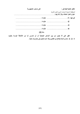 (37)
‫الجمهورية‬ ‫مستوى‬ ‫على‬ : ‫الجغرافي‬ ‫عملها‬ ‫نطاق‬
‫المح‬‫القرية‬ / ‫القسم‬ / ‫الحي‬ / ‫المركز‬ / ‫المدينة‬ / ‫افظة‬
: ‫إلدارتها‬ ‫ا‬ً‫مركز‬ ‫المتخذ‬ ‫المقر‬ ‫عنوان‬.....................................................................................................................................
: ‫فروعها‬1-....................................................................: ‫مقرها‬....................................................................................
2-....................................................................: ‫مقرها‬....................................................................................
3-....................................................................: ‫مقرها‬....................................................................................
4-....................................................................: ‫مقرها‬....................................................................................
( ‫مادة‬5)
‫بالبنود‬ ‫الواردة‬ ‫األنشطة‬ ‫من‬ ‫أيا‬ ‫تمارس‬ ‫أن‬ ‫أو‬ ‫الجمعية‬ ‫أغراض‬ ‫بين‬ ‫من‬ ‫يكون‬ ‫أال‬ ‫على‬ ‫اتفق‬
1،2،3،4( ‫المادة‬ ‫من‬11‫ال‬ ‫من‬ ).‫مالية‬ ‫مضاربات‬ ‫في‬ ‫الدخول‬ ‫عدم‬ ‫وكذا‬ ‫قانون‬
 
