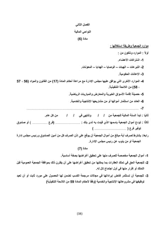 (38)
‫الثاني‬ ‫الفصل‬
‫المالية‬ ‫النواحي‬
( ‫مادة‬6)
: ‫استغاللها‬ ‫وطريقة‬ ‫الجمعية‬ ‫موارد‬
: ‫من‬ ‫وتتكون‬ ‫الموارد‬ : ً‫ال‬‫أو‬
1-.‫األعضاء‬ ‫اشتراكات‬
2-‫التبرعات‬–‫الهبات‬–‫الوصايا‬–‫الهدايا‬–.‫المعونات‬
3-.‫الحكومية‬ ‫اإلعانات‬
4-‫الموا‬( ‫المادة‬ ‫أحكام‬ ‫مراعاة‬ ‫مع‬ ‫اإلدارة‬ ‫مجلس‬ ‫عليها‬ ‫يوافق‬ ‫التي‬ ‫األخرى‬ ‫رد‬17( ‫والمواد‬ ‫القانون‬ ‫من‬ )56،57
،54.‫التنفيذية‬ ‫الالئحة‬ ‫من‬ )
5-.‫الرياضية‬ ‫والمباريات‬ ‫والمعارض‬ ‫الخيرية‬ ‫األسواق‬ ‫إقامة‬ ‫حصيلة‬
6-.‫والخدمية‬ ‫اإلنتاجية‬ ‫مشاريعها‬ ‫من‬ ‫أو‬ ‫أموالها‬ ‫استثمار‬ ‫من‬ ‫العائد‬
7-.............................................................................................................................................................................................
‫في‬ ‫وتنتهي‬ / / ‫من‬ ‫للجمعية‬ ‫المالية‬ ‫السنة‬ ‫تبدأ‬ : ‫ا‬ً‫ي‬‫ثان‬.‫عام‬ ‫كل‬ ‫من‬ / /
: ‫بنك‬ ‫لدى‬ ‫به‬ ‫قيدت‬ ‫الذي‬ ‫باسمها‬ ‫الجمعية‬ ‫أموال‬ ‫تودع‬ : ‫ا‬ً‫ث‬‫ثال‬..........................................‫(فرع‬..........................)‫صندوق‬ ‫أو‬
( ‫فرع‬ ‫توفير‬......................................................)
:‫ا‬ً‫ع‬‫راب‬‫إدارة‬ ‫مجلس‬ ‫ورئيس‬ ‫الصندوق‬ ‫أمين‬ ‫من‬ ‫كل‬ ‫الصرف‬ ‫إذن‬ ‫على‬ ‫يوقع‬ ‫أن‬ ‫الجمعية‬ ‫أموال‬ ‫من‬ ‫مبالغ‬ ‫أية‬ ‫لصرف‬ ‫يشترط‬
.‫اإلدارة‬ ‫مجلس‬ ‫رئيس‬ ‫عن‬ ‫ينوب‬ ‫من‬ ‫أو‬ ‫الجمعية‬
( ‫مادة‬7)
1-.‫أساسية‬ ‫بصفة‬ ‫أغراضها‬ ‫تحقيق‬ ‫على‬ ‫منها‬ ‫للصرف‬ ‫مخصصة‬ ‫الجمعية‬ ‫أموال‬
2-‫يمكنه‬ ‫بما‬ ‫العقارات‬ ‫تملك‬ ‫في‬ ‫الحق‬ ‫للجمعية‬‫قبل‬ ‫العمومية‬ ‫الجمعية‬ ‫بموافقة‬ ‫ذلك‬ ‫يقترن‬ ‫أن‬ ‫على‬ ‫أغراضها‬ ‫تحقيق‬ ‫من‬ ‫ا‬
.‫له‬ ‫تال‬ ‫اجتماع‬ ‫أول‬ ‫في‬ ‫منها‬ ‫إقرار‬ ‫أو‬ ‫التملك‬
3-‫تعيد‬ ‫أن‬ ‫أو‬ ‫ثابت‬ ‫مورد‬ ‫على‬ ‫الحصول‬ ‫لها‬ ‫تضمن‬ ‫الكسب‬ ‫مرجحة‬ ‫مجاالت‬ ‫في‬ ‫إيراداتها‬ ‫فائض‬ ‫تستثمر‬ ‫أن‬ ‫للجمعية‬
‫أل‬ ‫ا‬ً‫ق‬‫(وف‬ ‫والخدمية‬ ‫اإلنتاجية‬ ‫مشروعاتها‬ ‫في‬ ‫توظيفها‬‫المادة‬ ‫حكام‬59)‫التنفيذية‬ ‫الالئحة‬ ‫من‬
 