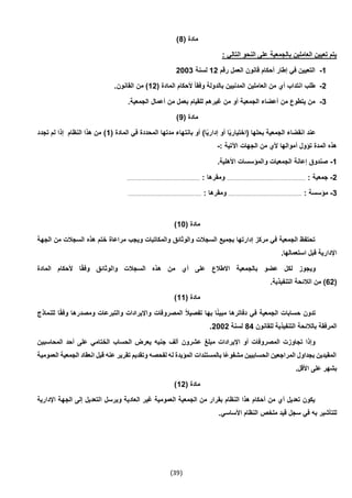 (39)
( ‫مادة‬4)
: ‫التالي‬ ‫النحو‬ ‫على‬ ‫بالجمعية‬ ‫العاملين‬ ‫تعيين‬ ‫يتم‬
1-‫رقم‬ ‫العمل‬ ‫قانون‬ ‫أحكام‬ ‫إطار‬ ‫في‬ ‫التعيين‬12‫لسنة‬2003
2-( ‫المادة‬ ‫ألحكام‬ ً‫ا‬‫وفق‬ ‫بالدولة‬ ‫المدنيين‬ ‫العاملين‬ ‫من‬ ‫أي‬ ‫انتداب‬ ‫طلب‬12.‫القانون‬ ‫من‬ )
3-‫الجمعي‬ ‫أعضاء‬ ‫من‬ ‫يتطوع‬ ‫من‬.‫الجمعية‬ ‫أعمال‬ ‫من‬ ‫بعمل‬ ‫للقيام‬ ‫غيرهم‬ ‫من‬ ‫أو‬ ‫ة‬
( ‫مادة‬9)
( ‫المادة‬ ‫في‬ ‫المحددة‬ ‫مدتها‬ ‫بانتهاء‬ ‫أو‬ )‫ا‬ً‫ي‬‫إدار‬ ‫أو‬ ‫ا‬ً‫ي‬‫(اختيار‬ ‫بحلها‬ ‫الجمعية‬ ‫انقضاء‬ ‫عند‬1‫تجدد‬ ‫لم‬ ‫إذا‬ ‫النظام‬ ‫هذا‬ ‫من‬ )
: ‫اآلتية‬ ‫الجهات‬ ‫من‬ ‫ألي‬ ‫أموالها‬ ‫تؤول‬ ‫المدة‬ ‫هذه‬-
1-‫األهل‬ ‫والمؤسسات‬ ‫الجمعيات‬ ‫إعانة‬ ‫صندوق‬.‫ية‬
2-: ‫جمعية‬............................................................: ‫ومقرها‬........................................................
3-: ‫مؤسسة‬........................................................: ‫ومقرها‬........................................................
( ‫مادة‬10)
‫الجهة‬ ‫من‬ ‫السجالت‬ ‫هذه‬ ‫ختم‬ ‫مراعاة‬ ‫ويجب‬ ‫والمكاتبات‬ ‫والوثائق‬ ‫السجالت‬ ‫بجميع‬ ‫إدارتها‬ ‫مركز‬ ‫في‬ ‫الجمعية‬ ‫تحتفظ‬
.‫استعمالها‬ ‫قبل‬ ‫اإلدارية‬
‫المادة‬ ‫ألحكام‬ ‫ا‬ً‫ق‬‫وف‬ ‫والوثائق‬ ‫السجالت‬ ‫هذه‬ ‫من‬ ‫أي‬ ‫على‬ ‫االطالع‬ ‫بالجمعية‬ ‫عضو‬ ‫لكل‬ ‫ويجوز‬
(62‫الال‬ ‫من‬ ).‫التنفيذية‬ ‫ئحة‬
( ‫مادة‬11)
‫للنماذج‬ ‫ا‬ً‫ق‬‫وف‬ ‫ومصدرها‬ ‫والتبرعات‬ ‫واإليرادات‬ ‫المصروفات‬ ً‫ال‬‫تفصي‬ ‫بها‬ ‫ا‬ً‫ن‬‫مبي‬ ‫دفاترها‬ ‫في‬ ‫الجمعية‬ ‫حسابات‬ ‫تدون‬
‫للقانون‬ ‫التنفيذية‬ ‫بالالئحة‬ ‫المرفقة‬44‫لسنة‬2002.
‫الختامي‬ ‫الحساب‬ ‫يعرض‬ ‫جنيه‬ ‫ألف‬ ‫عشرون‬ ‫مبلغ‬ ‫اإليرادات‬ ‫أو‬ ‫المصروفات‬ ‫تجاوزت‬ ‫وإذا‬‫المحاسبين‬ ‫أحد‬ ‫على‬
‫العمومية‬ ‫الجمعية‬ ‫انعقاد‬ ‫قبل‬ ‫عنه‬ ‫تقرير‬ ‫وتقديم‬ ‫لفحصه‬ ‫له‬ ‫المؤيدة‬ ‫بالمستندات‬ ‫ًا‬‫ع‬‫مشفو‬ ‫الحسابيين‬ ‫المراجعين‬ ‫بجداول‬ ‫المقيدين‬
.‫األقل‬ ‫على‬ ‫بشهر‬
( ‫مادة‬12)
‫الج‬ ‫إلى‬ ‫التعديل‬ ‫ويرسل‬ ‫العادية‬ ‫غير‬ ‫العمومية‬ ‫الجمعية‬ ‫من‬ ‫بقرار‬ ‫النظام‬ ‫هذا‬ ‫أحكام‬ ‫من‬ ‫أي‬ ‫تعديل‬ ‫يكون‬‫اإلدارية‬ ‫هة‬
.‫األساسي‬ ‫النظام‬ ‫ملخص‬ ‫قيد‬ ‫سجل‬ ‫في‬ ‫به‬ ‫للتأشير‬
 