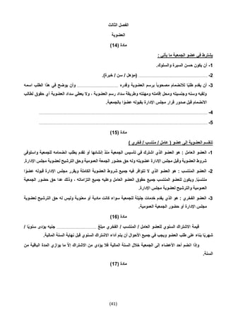 (41)
‫الثالث‬ ‫الفصل‬
‫العضوية‬
( ‫مادة‬14)
: ‫يأتي‬ ‫ما‬ ‫الجمعية‬ ‫عضو‬ ‫في‬ ‫يشترط‬
1-.‫والسلوك‬ ‫السيرة‬ ‫حسن‬ ‫يكون‬ ‫أن‬
2-...................................................................................)‫خبرة‬ / ‫سن‬ / ‫(مؤهل‬
3-‫وقدره‬ ‫العضوية‬ ‫برسم‬ ً‫ا‬‫مصحوب‬ ‫لالنضمام‬ ‫ا‬ً‫ب‬‫طل‬ ‫يقدم‬ ‫أن‬.................................................‫اسمه‬ ‫الطلب‬ ‫هذا‬ ‫في‬ ‫يوضح‬ ‫وأن‬
‫لطالب‬ ‫حقوق‬ ‫أي‬ ‫العضوية‬ ‫سداد‬ ‫يعطي‬ ‫وال‬ ، ‫العضوية‬ ‫رسم‬ ‫سداد‬ ‫وطريقة‬ ‫ومهنته‬ ‫إقامته‬ ‫ومحل‬ ‫وجنسيته‬ ‫وسنه‬ ‫ولقبه‬
‫مجلس‬ ‫قرار‬ ‫صدور‬ ‫قبل‬ ‫االنضمام‬.‫بالجمعية‬ ‫ا‬ ً‫عضو‬ ‫بقبوله‬ ‫اإلدارة‬
4-........................................................................................................................................................................................................
5-........................................................................................................................................................................................................
( ‫مادة‬15)
) ‫فخري‬ / ‫منتسب‬ / ‫عامل‬ ( ‫عضو‬ ‫إلى‬ ‫العضوية‬ ‫تنقسم‬
1-‫ال‬ ‫العضو‬‫واستوفى‬ ‫للجمعية‬ ‫انضمامه‬ ‫بطلب‬ ‫تقدم‬ ‫أو‬ ‫إنشائها‬ ‫منذ‬ ‫الجمعية‬ ‫تأسيس‬ ‫في‬ ‫اشترك‬ ‫الذي‬ ‫العضو‬ ‫هو‬ : ‫عامل‬
.‫اإلدارة‬ ‫مجلس‬ ‫لعضوية‬ ‫الترشيح‬ ‫وحق‬ ‫العمومية‬ ‫الجمعة‬ ‫حضور‬ ‫حق‬ ‫وله‬ ‫عضويته‬ ‫اإلدارة‬ ‫مجلس‬ ‫وقبل‬ ‫العضوية‬ ‫شروط‬
2-‫العضوي‬ ‫شروط‬ ‫جميع‬ ‫فيه‬ ‫تتوافر‬ ‫ال‬ ‫الذي‬ ‫العضو‬ ‫هو‬ : ‫المنتسب‬ ‫العضو‬‫ا‬ ً‫عضو‬ ‫قبوله‬ ‫اإلدارة‬ ‫مجلس‬ ‫ويقرر‬ ‫الكاملة‬ ‫ة‬
‫الجمعية‬ ‫حضور‬ ‫حق‬ ‫عدا‬ ‫وذلك‬ ، ‫التزاماته‬ ‫جميع‬ ‫وعليه‬ ‫العامل‬ ‫العضو‬ ‫حقوق‬ ‫جميع‬ ‫المنتسب‬ ‫للعضو‬ ‫ويكون‬ .‫ا‬ً‫ب‬‫منتس‬
.‫اإلدارة‬ ‫مجلس‬ ‫لعضوية‬ ‫والترشيح‬ ‫العمومية‬
3-‫معنوي‬ ‫أو‬ ‫مادية‬ ‫كانت‬ ‫سواء‬ ‫للجمعية‬ ‫جليلة‬ ‫خدمات‬ ‫يقدم‬ ‫الذي‬ ‫هو‬ : ‫الفخري‬ ‫العضو‬‫لعضوية‬ ‫الترشيح‬ ‫حق‬ ‫له‬ ‫وليس‬ ‫ة‬
.‫العمومية‬ ‫الجمعية‬ ‫حضور‬ ‫أو‬ ‫اإلدارة‬ ‫مجلس‬
( ‫مادة‬16)
‫مبلغ‬ ‫الفخري‬ / ‫المنتسب‬ / ‫العامل‬ ‫للعضو‬ ‫السنوي‬ ‫االشتراك‬ ‫قيمة‬.............................................../ ‫ا‬ً‫ي‬‫سنو‬ ‫يؤدى‬ ‫جنيه‬
‫يت‬ ‫أن‬ ‫األحوال‬ ‫جميع‬ ‫في‬ ‫ويجب‬ ‫العضو‬ ‫طلب‬ ‫على‬ ‫بناء‬ ‫ا‬ً‫ي‬‫شهر‬.‫المالية‬ ‫السنة‬ ‫نهاية‬ ‫قبل‬ ‫السنوي‬ ‫االشتراك‬ ‫أداء‬ ‫م‬
‫من‬ ‫الباقية‬ ‫المدة‬ ‫يوازي‬ ‫ما‬ ّ‫ال‬‫إ‬ ‫االشتراك‬ ‫من‬ ‫يؤدي‬ ‫فال‬ ‫المالية‬ ‫السنة‬ ‫خالل‬ ‫الجمعية‬ ‫إلى‬ ‫األعضاء‬ ‫أحد‬ ‫انضم‬ ‫وإذا‬
.‫السنة‬
( ‫مادة‬17)
 