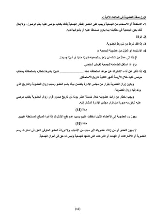 (42)
: ‫اآلتية‬ ‫الحاالت‬ ‫في‬ ‫العضوية‬ ‫صفة‬ ‫تزول‬-
1-‫على‬ ‫ويجب‬ ‫الجمعية‬ ‫من‬ ‫االنسحاب‬ ‫أو‬ ‫االستقالة‬‫يخل‬ ‫وال‬ ، ‫الوصول‬ ‫بعلم‬ ‫عليه‬ ‫موصى‬ ‫بكتاب‬ ‫بذلك‬ ‫الجمعية‬ ‫إخطار‬ ‫العضو‬
.‫لديه‬ ‫بأموالها‬ ‫أو‬ ‫عليه‬ ‫ا‬ً‫ق‬‫مستح‬ ‫يكون‬ ‫بما‬ ‫مطالبته‬ ‫في‬ ‫الجمعية‬ ‫بحق‬ ‫ذلك‬
2-‫الوفاة‬
3-.‫العضوية‬ ‫شروط‬ ‫من‬ ‫شرط‬ ‫فقد‬ ‫إذا‬
4-: ‫الجمعية‬ ‫عضوية‬ ‫من‬ ‫العزل‬ ‫أو‬ ‫االستبعاد‬-
‫بالج‬ ‫يلحق‬ ‫أن‬ ‫شأنه‬ ‫من‬ ً‫ال‬‫عم‬ ‫أتى‬ ‫إذا‬ )‫أ‬.‫ا‬ً‫م‬‫جسي‬ ‫ا‬ً‫ي‬‫أدب‬ ‫أو‬ ‫ا‬ً‫ي‬‫ماد‬ ‫ا‬ً‫ضرر‬ ‫معية‬
.‫شخصي‬ ‫لغرض‬ ‫للجمعية‬ ‫انضمامه‬ ‫استغل‬ ‫إذا‬ )‫ب‬
5-‫لمدة‬ ‫استحقاقه‬ ‫موعد‬ ‫عن‬ ‫االشتراك‬ ‫أداء‬ ‫عن‬ ‫تأخر‬ ‫إذا‬.........................................‫بخطاب‬ ‫باستحقاقه‬ ‫إخطاره‬ ‫بشرط‬ ‫ا‬ً‫شهر‬
‫االستحق‬ ‫لتاريخ‬ ‫التالية‬ ‫أشهر‬ ‫األربعة‬ ‫خالل‬ ‫عليه‬ ‫موصى‬.‫اق‬
‫الذي‬ ‫والتاريخ‬ ‫العضوية‬ ‫زوال‬ ‫وسبب‬ ‫العضو‬ ‫باسم‬ ‫ا‬ً‫ن‬‫بيا‬ ‫يتضمن‬ ‫اإلدارة‬ ‫مجلس‬ ‫من‬ ‫بقرار‬ ‫العضوية‬ ‫زوال‬ ‫ويكون‬
.‫العضوية‬ ‫زوال‬ ‫إليه‬ ‫يرتد‬
‫موصى‬ ‫بكتاب‬ ‫العضوية‬ ‫زوال‬ ‫قرار‬ ‫صدور‬ ‫تاريخ‬ ‫من‬ ‫ا‬ً‫م‬‫يو‬ ‫عشر‬ ‫خمسة‬ ‫خالل‬ ‫عضويته‬ ‫زالت‬ ‫من‬ ‫إخطار‬ ‫ويجب‬
‫ا‬ ‫اإلدارة‬ ‫مجلس‬ ‫قرار‬ ‫من‬ ‫صورة‬ ‫به‬ ‫ترفق‬ ‫عليه‬.‫إليه‬ ‫لمشار‬
( ‫مادة‬14)
.‫عليهم‬ ‫المستحقة‬ ‫المبالغ‬ ‫أدوا‬ ‫إذا‬ ‫االشتراك‬ ‫دفع‬ ‫عدم‬ ‫بسبب‬ ‫عنهم‬ ‫أسقطت‬ ‫الذين‬ ‫األعضاء‬ ‫إلى‬ ‫العضوية‬ ‫رد‬ ‫يجوز‬
( ‫مادة‬19)
‫رسم‬ ‫استرداد‬ ‫في‬ ‫الحق‬ ‫المتوفى‬ ‫العضو‬ ‫لورثة‬ ‫وال‬ ‫األسباب‬ ‫من‬ ‫سبب‬ ‫ألي‬ ‫عضويته‬ ‫زالت‬ ‫من‬ ‫أو‬ ‫للعضو‬ ‫يجوز‬ ‫ال‬
‫أو‬ ‫االشتراكات‬ ‫أو‬ ‫العضوية‬.‫الجمعية‬ ‫أموال‬ ‫في‬ ‫حق‬ ‫له‬ ‫وليس‬ ‫للجمعية‬ ‫دفعها‬ ‫التي‬ ‫التبرعات‬ ‫أو‬ ‫الهبات‬
 